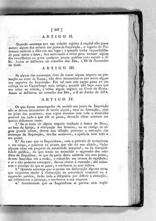 [107]
A R 1 I G O II.
. Quando aconteça que nas cidades sujeitas á capital não possa
assistir algum dos reitores aos juízos da Inquisição , o vigário do Po-
destato assistirá a elles em seu lugar; e quando tenha impossibilida-
de para assim o íazer, f]í;a autorizado o reitor para nomear algum
dos conselheiros ou gutra qualquer pessoa publica para assistir a eí-
les. Assim se deliberou no conselho dos Dez, a t9 de Novembro
de 1548.
ARTIGO III.
Se algum dos assistentes tiver de tratar algum negocio ou pre-
tenção na corte de Roína, não deve intrometter-se por modo algum
nos negócios da Inquisição. Em tal caso este cajgo, passa ao seu
collega ou ao Camerlengo mais antigo, quando não haja mais que
uui reitor na cidade,, e tenha algum negocio na Corte de Roma.
Assim se deliberou no conselho dos Dez, a 9 de Junho de 1574.
A R T £ G O lY.
Os que forem encarregados de assistir aos juízos da Inquisição
não se devem intromelter de modo algum , nem na formação , n&m
no juizo dos processos, mas vigiar somente com toda a exactidão
possível em tudo o que alli se passa, devendo obrar somente em
quatro differentes casos.
1." Se se traía de algum negocio tendente á honra de Deus,
ao bera da Igreja, á extirpação das heresias, ou ao castigo de al-
gum grande crime, devem sem dilação procurar a execução das
sentenças da Inquisição, dar-lhe soccorros, e ajuda-la com todo o
seu poder.
S.° No caso que os Inquisidores, com o pretexto de cumprirem
o seu cargo, e punirem os crimes que são da sua alçada, facão
alguma coisa em prejuízo da autoridade temporal , ou da tranquil-
lídade publica, ou que tenda ao escândalo e oppressâo dos súb-
ditos da Republica, os que da parte desta assistem aos seus juízos
devem fazer-lhes ver a razão, e reduzi-los aos termos da equidade;
e se o não poderem conseguir, devem obstar á- execução , até avisa-
rem o príncipe do que se passa, e receberem as suas ordens.
3.° Quando aconteça que- se ponha em deliberação alguma coisa
que su-^peitem tender á diminuição da autoridade temporal ou á
oppres^ão publica, farão toda a diligencia por differir a execução ,
até informarem o príncipe^ e receberem a sua resposta.
4." Acontecendo que os inquisidores se portem, com ncgli«'
 