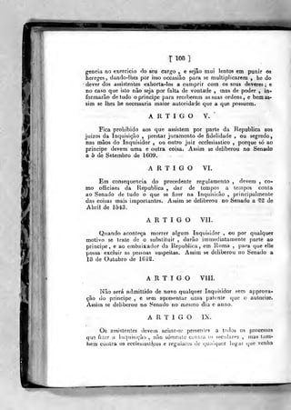 T108]
gencia no exercício do seu cargo , e sejâo mui lentos em punir oa
hereges, dando-llies por isso occasião para se multiplicarem , he do
dever dos assistentes exhorta-los a cumprir com os seus deveres ; e
no caso que isto não seja por falta de vontade , mas de poder , in-
formarão de tudo o principe para receberem as suas ordens, e bem as-
sim se lhes he necessária maior autoridade que a que possuem.
A R T I G O V.
*
Fica prohibido aos que assistem por parte da Republica aos
juizos da Inquisição ,
prestar juramento de fidelidade , ou segredo,
nas mãos do Inquisidor , ou outro juiz ecclesiastico ,
porque só ao
principe devem uma e outra coisa. Assim se deliberou no Senado
a 5 de Setembro de 1609.
ARTIGO VI.
Em consequência do precedente regulamento , devem , co-
mo officiaes da Republica , dar de tempos a tempos conta
ao Senado de tudo o que se fizer na Inquisição ,
principalmente
das coisas mais importantes. Assim se deliberou no Senado a f^ de
Abril de 1543.
ARTIGO VII.
Quando aconteça morrer algum Inquisidor , ou por qualquer
motivo se trate de o substituir , darão immediatamente parte ao
principe, e ao embaixador da Republica, em Roma ,
para que elle
possa excluir as pessoas suspeitas. Assim se deliberou no Senado a
18 de Outubro de 161^.
ARTIGO VIII.
Não será admittido de novo qualquer Inquisidor sem approva-
çâo do principe , e sem apresentar uma patente que o autorize.
Assim se deliberou no fi^enado no mesmo dia e anno.
ARTIGO IX.
Os assistentes devein aciíar-se presentes a todos os processos
que fi^er u inquisição , não somente contra os seculares , mas lam-
bem contra os ecclesiastícos e regulares de qualquer hig.ii i^ue venha
 
