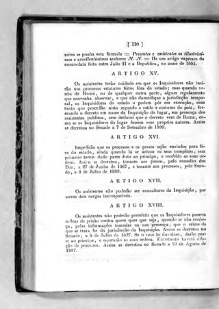 s<
r "O ]
autos se ponha esta formula =:= Presentes e assistentes os illustrissi-
tnos e excelkntissimos senhores JV. JV. = He um artigo expresso da
concordata feita entre Júlio II e a Republica , no anrio de 1551.
ARTIGO XV.
Os assistentes terão cuidado em que os Inquisidores não insí-
râo nos processos estatutos feitos fora do estado; mas quando ve-
nha de Roma, ou de qualquer outra parte, algum regulamento
que convenha observar, e que nâo damnifique a jurisdicção tempo-
ral , os Inquisidores do estado o podem pôr em execução , com
tanto que procedào nisto segando o estilo e costume do paiz ,
for-
mando o decreto em nome da Inquisição do lugar, em presença dos
assistentes públicos, sem declarar que o decreto vem de Roma, co-
jno se os Inquisidores do lugar fossem seus próprios autores. Assim
se decretou no Senado a 7 de Setembro de 1590.
ARTIGO XVI.
Impedirão que os processos e os presos sejâo enviados para fo-
ra do estado, ainda quando lá se achem os seus complices , sem
primeiro lerem dado parte disto ao principe, e recebido as suas or-
dens. Assim se decretou, tocante aos presos, pelo conselho dos
Dez, a ^7 de Junho de 1567, e tocante aos processos, pelo Sena-
do , a 8 de Julho de 1589.
ARTIGO XVII.
Os assistentes não poderão ser consultores da Inquisição ,
por
serem dois cargos incompaliveis.
ARTIGO XVIIL
Os assistentes não poderão permitlir que os Inquisidores passem
ordens de prisão contra quem quer que seja, quando se não conhe-
ça, pelas informações tomadas na sua presença, que o crime de
que se traia he da jurisdicção da Inquisi^ãcx, Assim se decretou no
Senado, a 5 de Julho de 1597, Se o caso hc duvidoso, darão par-
te ao principe, e esperarão as suas ordens. Hntretauto iiavcrá dila-
ção de processos. Assim se decretou no Senado a "23 de Agosto de
1597.
•r-xr
 