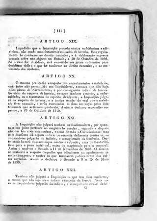 [111 ]
ARTIGO XTX.
Impe(1irâo que a Inquisição proceda contra os feiticeiros e adi-
vinhos, não sendo manifestamente culpados de heresia. Este regula-
mento he conforme ao direito canónico, e á deliberação expressa
tomada sobre este objecto no Senado, a 10 de Outubro de 1598.
Se o caso for duvidoso, será remí^ttido aos juizes ordinários para
decidirem delle : o que he conforme ao direito canónico, e ao sen-
timento dos doutores.
ARTIGO XX.
O mesmo praticarão a respeito dos encantamentos e raaleficlosj
cujo juízo nào permittirão aos Inquisidores, amenos que não haja
nisto abuso de Sacramentos, e por conseguinte indicio de heresia.
Se alem da suspeita de heresia , se segue também a morte, a enfer-
midade, ou o transtorno de espirito de alguém, a Inquisição julga-
rá da suspeita de heresia, e a justiça secular do mal que o malefí-
cio tiver causado, e serão executadas as duas sentenças pelos dois
tribunaes que as tiverem proferido. Assim o declarou oconseJbo su»
premo, a 28 de Outubro de 1510.
ARTIGO XXL
A Inquisição não julgará também os blasfemadores ,
por quan-
to o seu juizo pertence ao magistraio secular , segundo a disposi-
ção das leis civis e canónicas , eouso de todo oChristianismo ; mas
se o blasfemo dá algum indicio ou suspeita de heresia contra si, os
Inquisidores julgarão do indicio, e o magistrado da blasfémia. Des-
te modo haverá duas sentenças contra o culpado, uma do Santo Of-
íicio para a pena espiritual, outra do magistrado para a corporal.
Assim o resolveo o Senado a 11 de Novembro de 1595. O mesmo
se praticará a r<-speito daquelles que offenderem ou apedrejarem as
santas imagens, e contra os que zombarem publicamente das coi-
sas sagradas. Assim o declarou o Senado a 8 e 15 de Maio
de 1599. .
ARTIGO XXIL
Também não julgará a Inquisição os que tetn dtias mulheres
,
a menos que nâo haja nisso indicio esuspeita de Ji^res^a. í%'p31h ra-
so os iaquistdores jnSgarâo do indicio, e o magiGlrodí) síicular da bi-
Q
W
 