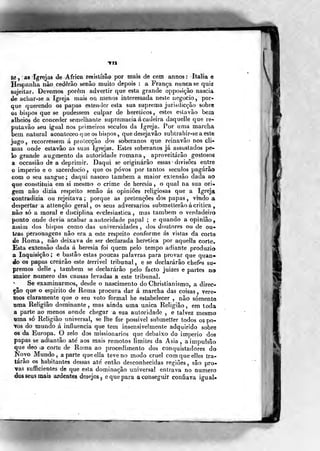 Mtt
tc , as Igrejas de Africa registítão por níais de cem annos: Itália e
Hespanha não cederão senão liiuito depois : a França nunca se quiz
sujeitar. Devemos porêin advertir que esta grande opposição nascia
de achar-se a Igreja mais ou menos interessada neste negocio, por-
que querendo os papas estender esta sua suprema jurisdicção sobre
os bispos que se pudessem culpar de heréticos, estes esLavâo bem
alheios de conceder semelhante supremacia á cadeira daquelle que re-
putavâo seu igual nos primeiros séculos da Igreja. Por uma marcha
bem natural aconteceo que os bispos ,
quedesejavâo subtraiiir-seaeste
jugo, recorressem á protecção dos soberanos que reinavâo nos cli-
mas onde estavão as suas Igrejas. Estes soberanos já assustados pe-
lo grande augmento da autoridade romana, aproveitarão gostosos
a occasião de a deprimir. Daqui se originarão essas divisões entre
o império e o sacerdócio, que os povos por tantos séculos pagarão
com o seu sangue; daqui nasceo também a maior extensão dada ao
que constituía em si mesmo o crime de heresia, o qual na sua ori-
gem não dizia respeito senão ás opiniões religiosas que a Igreja
contradizia ou rejeitava ; porque as pretenções dos papas , vindo a
despertar a attençào geral, os seus adversários submelterão á critica
não só a moral e disciplina ecclesiastica , mas também o verdadeiro
ponto onde devia acabar a autoridade papal ; e quando a opinião,
assim dos bispos como das universidades, dos doutores ou de ou*
trás personagens não era a este respeito conforme ás vistas da corte
de Roma, não deixava de ser declarada herética por aquella corte.
Esta extensão dada á heresia foi quem pelo tempo adiante produzio
a Inquisição; e bastão estas poucas palavras para provar que quan«
do os papas creárão este íerrivel tribunal , e se declararão chefes su-
premos delle , também se declararão pelo facto juizes e partes no
maior numero das causas levadas a este tribunal.
Se examinarmos, desde o nascimento do Christianismo, a direc-
ção que o espirito de Roma procura dar á marcha das coisas, vere-
mos claramente que o seu voto formal he estabelecer , não somente
wma Religião dominante , mas ainda uma única Religião, em toda
a parte ao menos aonde chegar a sua autoridade , e talvez mesmo
lama só Religião universal, se lhe for possível submetter todos os po-
vos do mundo á influencia que tem insensivelmente adquirido sobre
os da Europa. O zelo dos missionários que debaixo do império dos
papas se adiantâo ate' aos mais remotos limites da Ásia, a impulsão
que deo o corte de Roma ao procedimento dos conquistadores do
Novo Mundo, aparte queella teve no modo cruel comqueelles tra-
tarão os habitantes dessas ate' então desconhecidas regiões , são pro-
vas sufficientes de que eáta dominação universal entrava no numero
dos seus mais ardentes desejos 5 e que para a conseguir confiava igual-
r:t^
 