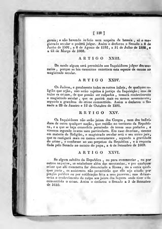:í^-
[ 112 ]
gamia; e não havenrjo indicio nem suspeita de heresia , só o ma-
gistrada secular o poderá julgar. Assim o declarou o Senado a 8 de
Junho de 1^91 , a 8 de Àgoslo de ló9^ , a 31 de Julho de 1598 , e
a â3 de Março de 160^.
ARTIGO XXÍII.
De modo algum será permittido aos Inquisidores julgar dos usu-
rários ,
porque as leis canónicas remettem esta espécie de causas ao
magistrado secular.
ARTIGO XXIV.
Os Judeos, e geralmente todos os outros infiéis, de qualqiíer re-
ligião que sejào, não serão sujeitos á justiça da Inquisição; mas de
todos os cnmes, de que possào ser culpados , tomará conhecimento
o magistrado secular ,
que os punirá mais ou menos severamente,
segundo a grandeza do cricne commettido. Assim o declarou o Se-
cado a S8 de Janeiro e lâ de Outubro de 1591.
R R T I G O XXV.
Os inquisidores não serão juizes dos Gregos , nem dos indiví-
duos de outra qualquer nação, que residão no território da Republi-
ca, e a que se haja concedido permissão de terem seus prelados , e
viverem segundo os seus usos particulares. Em caso de crime, mesmo
em matéria de Religião, o magistrado secular será o seu único juiz,
que os castigará mais ou menos severamente , segundo a gravidade?
do crime , e conforme ao uso perpetuo da Republica , e á resposta
da<ia pelo Senado ao núncio do papa , a 4 de Setembro de 1609.
ARTIGO XXVI.
Se algum súbdito da Republica , ou para commerciar , ou por
outros nei,ocios, se estabelecer alérn das montanhas, e por qualquer
crime que alli commetta for denunciado a Roma, ou a outra qual-
quer parte , os assistentes não percníttirâo que elle seja citado por
pregão publico ou por notificação feita a seus parentes; mas doixar-
se-ha o conhecimento da culpa aos juizes dos lugares onde tiver s:do
coniinettido o crime. Assim o dssclarou o Senado a 3 de Setembro
de líJlO.
 