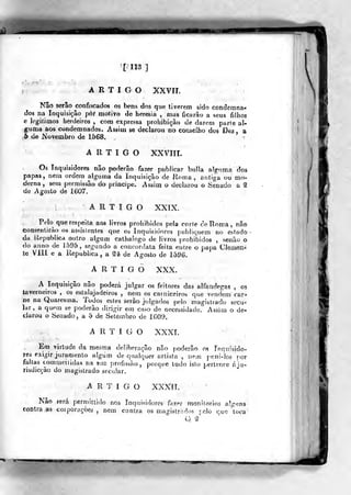[133]
ARTIGO XXVIT.
Nâo serão confiscados os bens dos que tiverem sido condemna-
ílos na Inquisição pôr motivo de heresia , mas ficarão a seus filhos
e legitimos herdeiros , com expressa proljíbiçào de darem parte al-
guma aos condemnados. Assim se declarou no conselho dos Dez, a
b de Novembro de 1568.
ARTIGO XXVIII.
Os Inquisidores nâo poderão fazer publicar bulia alguma dos
papas, nem ordem alguma da Inquisição de Roma, antiga ou mo-
derna, sem permissão do principe. Assim o declarou o Senado a ^
de Agosto de 1607.
ARTIGO XXIX.
Pelo que respeita aos livros prohibidos pela corle de Roma, nâo
consentirão os asdsíentes que oa Inquisidores publiquem no estado
da Republica outro algum cathalogo de livros prohibidos , senão o
do anno de 1595, segundo a concordata feita entre o papa Clemeni
te VIII e a Republica, a M de Agosto de 1596.
ARTIGO XXX.
A Inquisição não poderá julgar os feitores das alfandegas , os
taverneiros , os estalajadeiros , nem os carniceiros que vendem car-
ne na Quaresma. Todos estes serão julgados pelo magistrado secu^
lar, a quem se poderão dirigir em caso de necessidade. Assim o de-
clarou o Senado, a 5 de Setembro de 1609.
ARTIGO XXXL
Em virtude da mesma deliberação não poderão os rnqiiisido-
res exigir juramento algum de qualquer artista , nem puni-los fior
faltas commeiíidas na sua profis&ão, porque tudo isto pertence áju»
risdicçào do magistrado secular.
A R T í G O XXXíí.
Nâo fera permitlido nos Inquisidores hzev monlíorios alguns
contra as corporaçóes , nem contra os magÍ5ir;'n>s peio que toca
Q '2
 