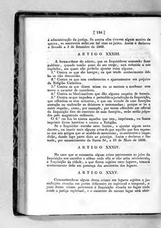 T 11* ]
á adraÍDÍstração da justiça. Se contra elles tiverem algum motivo de
queixa , os assistentes serão em tal caso os juizes. Assim o declarou
o Senado a 3 de Setembro de 1568.
ARTIGO XXXIII.
A forma etheor do adicto, que os Inquisidores costumâo fazer
publicar, quando tomâo posse do seu cargo, será reduzida a seis
capitules, aos quaes não poderão ajuntar coisa alguma.
I." Contra os que são hereges, ou que tendo conhecimento dei-
les os não denuncião.
^."Contra os que tem conferencias e ajuntamentos era prejuízo
da Religião Catholica.
3." Contra os que dizem missa ou se mettem a confessar sem
terem o caracter de sacerdotes.
4.° Contra os blasfemadores que dão alguma suspeita de heresia.
5.** Contra os que impedem e perturbâo a jurisdicção da Inquisição,
que offendem os seus ministros , e que em virtude de suas funcções
ameaçâo ou maltratão os delatores e testemunhas ; porque se he a
outro respeito, como, por exemplo, por terem offendido um oíficial
da Inquisição fora do exercicio de suas funcções, serão então julga-
dos pelo magistrado ordinário.
O 6." em fim he contra aquelles que tem, imprimem, ou fazem
imprimir livros heréticos e contra a Religião.
Se o Inquisidor' exceder estes limites, e ajuntar algum novo
decreto, ou inserir mais alguma coisa do que aquillo que fica expres-
so nos seis artigos que se acabâo de mencionar , os assistentes o impe-
dirão, dando logo parte disto ao principe. Assim o declarou o Se-
nado, por consentimento da Santa Sé, a ^3 de Maio de 1608.
ARTIGO XXXIV.
No caso que se commetta algum crime pertencente ao juízo da
Inquisição nos castellos e aldeãs onde ella se não acha estabelecida,
a Inquisição da cidade, a que forem sujeitos estes lugares, tomará
conhecimento delle em presença dos assistentes dos lugares.
ARTIGO XXXV.
Commettendo-se algum destes crimes em lugares sujeitos a ju-
risdicçôes situadas em partes difterentes no espiritual o temporal , o
juizo destes crimes pertencerá á Inquisição situada no lugar onde
reside a justiça espiritual, e o assistente do mesmo lugar será obri-
 