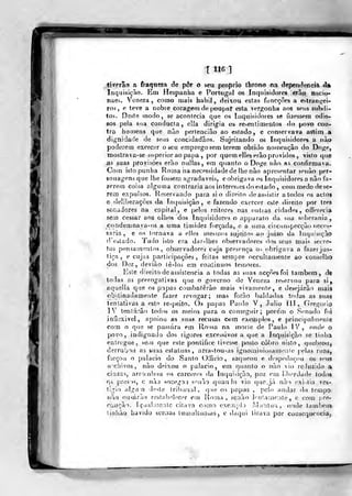 T H6
ti verão a fraqueza de pôr o seu próprio throno na dependência d»
Inquisição, Eru Hespanha e Portugal os Inquisidores erâo mxcuy
naes. Veneza , como mais babil , deixou estas fimcçôes a eslrans^ei-
ros , e teve a nobie coragem de poupat esta vergonha aos seus subíli-
tos. Deste modo, se acontecia que os Inquisidores se fizessem odio-
sos pela sua conducla , cila dirigia os re-enlimeotos do povo con-
tra homens que não pertencião ao estado, e conservava assim a
dignidade de seus concidadãos. SujeitantJo os Inquisidores a não
poderem exercer o seu emprego sem lerem obtido nomeação do Doge,
TDOstrava-se superior ao papa ,
por quem elles erâo providos, vislo que
.as suas provisões erao nullas, em quanto o Doge não as confirmava.
Com isto punha Roma na necessidade de lhe não apresentar senào per-
sonagens que lhe fossem agradáveis, e obrigava os Inquisidores a não fa-
zerem coisa alguma contraria aos interesses do estado , cou) medodese-
rem expuísos. fieservando para si o direito deas^istir a todos os actos
e deliberações da inquisição, e fazendo exercer este direito por três
senadores na capital, e pelos reitores nas oulias cidades, offerecia
sem cessar aos olhos dos inquisidores o apparato da sua soberania,
condemnava-í)S a uma timidez forçada, e a uma circunspecção neces-
sária , e os tornava a elles mesmos sujeitos ao juizo da Inquisição
deatado. Tudo islo era dar-llies observadores dos seus mais secre-
tos pensamentos, observadores cuja presença os obrigava a fazer jus-
tiça ,
e cujos parlicipaçôes , feitas sempre occultamente ao conselho
drjs Dez, deviâo tê-los em coníinuos teuiores.
Ksle direito de assistência a todas as suas acções foi também, de
todas as prerogativas que o governo de Veneza reservou para si,
aquella qiie os papas combaterão mais vivaniefile, e desejarão mais
obstinadamente fazer revogar; mas forão baldadas todas as suas
tentativas a este re-peito. C)s papas Pauto V, Júlio íll, Gregório
IV tentarão todos os meios f)ara o conseguir; pore'm o Senado foi
inílexivel, apoiou as suas recusas com exemplos, e principalmente
com o que se passara em Roma na morie de Paido IV, onde o
povo, indignado dos rigores excessivos a que a Inquisição se tinha
entregue, seiu que este ponlifice tivesse posto cobro nisto, (juebrouj
derrubou as suas estatuas, arrastou-as ignomiuiosamonie ideias ruas,
forçou o jjalacio do Sanio Oifjcio, saqueou e divspechiçou os s<mj9
a^chivos, não deixou o palácio, em quanto o não vio reluzido a
cinzas, arrombou os carct;res da Inquirição, poz euj liberdade }odo&
Oi pres'»s, c não socegoi senão quan lo vio que.já nào exi-.lia ves«:
tigio alga a deste tribunal, que os papas , pelo andar do tempo
não ousarão restabelecer ein Roma, senão irniamenlo, e com pre-
Cciução. Is^ua!;tie:itc cilava como exe;ii}d ) J^.ííiulua, onde lambem
tiiihão havido sceaas lumidUiOoiís , e daqui tirava por consequência,
 