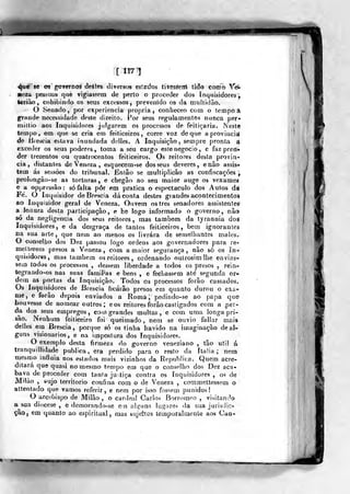[117 1
4^6' se os goyernoÉ deétes tli versos eslEclos tiVesáeiri lido como Yé-
«eza pessoas que vigiassem de perto o proceder dos inquisidores
leririo, cohibindo os seus excessos, prevenido os da multidão.
O Senado, por experiência própria, conheceo com o tempo â
grande necetsidade deste direito. For seus regulamentos nunca per*-
mitlio aos Inquisidores julgarem os processos de feitiçaria. Neste
tempo, era que se cria em feiticeiros, corre voz de que a provincisí
de Biescia estava inundada delles. A Inquisição, sempre pronta A
exceder os seus poderes , toma a seu cargo este negocio , e faz pren*
der trezentos ou quatrocentos feiticeiros. Os reitores desta provin-
cia , distantes de Veneza , esquecem-se dos seus deveres, enão assis-»
tem ás sessòes do tribunal. Então se multiplicão as confiscações ,
prolongào-sc as torturas, e chegão ao seu maior auge os vexames
e a oppressão : só falta pôr em pratica o espectáculo dos Autos da;
Fé. O Inquisidor de Brescia dá conta destes grandes acontecimentos
ao Inquisidor geral de Veneza. Ouvem os três senadores assistentes
a leitura desta participação, e he logo informado o governo, não
só da negligencia dos seus reitores, mas também da tyrannia dos
Inquisidores, e da desgraça de tantos feiticeiros, bem ignorantes
na sua arte, que nem ao menos os livrara de semelhantes maíes.
O conselho dos Dez passou logo ordens aos governadores para re-
melteiem presos a Veneza, com a maior segurança, não só os ín*
quisidores, mas lambem os reitores , ordenando oulrosimlbe envias-
sem todos os processos , dessem liberdade a todos os presos , rein-
tegrando-os nas suas famií'as e bens , e fecliassem até segunda or-
dem as portas da Inquisição. Todos os processos forão cassados.
Os Inquisidores de Brescia ficáiâo presos em quanto durou o exa-
me, e forão depois enviados a Roma ;
pedindo-se ao papa que
houvesse de nomear outros; eos reitores forão castigados cora a .per-
da dos seus empregos, eo»» grandes multas, e com uma longa pri-
são. Nenhum feiticeiro foi queimado, nem se ouvio fallar rnais
deiles ena Brescia, porque só os tinha havido na imaginação de al-
guns visionários, e na impostura dos Inquisidores.
O exemplo desta firmeza do governo veneziano , tão uti! á
tranquillidade publica, era perdido para o resto da Itália; nem
mesmo influía nos estados mais vizinhos da Republica. Quem acre-
ditará que quasi no mesmo tempo em que o conselho dos Dez aca-
bava de proceder com tanta justiça contra os Inquisidores , oí de
Milào , «ujo território confina com o de Veneza , commettessem o
altentado que vamos referir, e nem por isso fos«;em punidos!
O arcebispo de Miíão , o cardeal Carlos Borromeo , visitando
a^sua diocese , e demorando-se em als^uns lugares da sua jurisdic*
çâo, em quanto ao espiritual, mas sujeitos temporalmente aos Can»
W
 