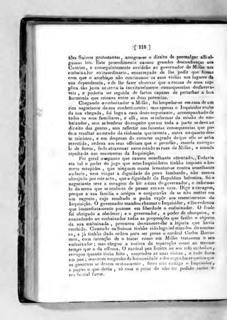IMi
•[ 118 ]
toes Suissos protestantes, arrogou-se o direito de promul^r alli al-
gumas leis. Este piocedimenlo cansou grandes desconfianças aos
Cantões, e conseguin temente enviarão ao governador de Milão um
eaibaixador extraordinário, encarregado de Ibe pedir que fizesse
cona que o arcebispo não coniinuasse as suas visitas nos lugares da
sua dependência, e de lhe fazer observar que a recusa de uma sup-
plica tão justa acjrr^ía ia inevitavelmente consequências desfavorá-
veis , e poderia ser seguida de factos capazes de perturbar a boa
harmonia que reinava entre as duas potencias.
Chegando o embaixador a Milão, foi hospedar-se em casa de um
rico negociante do seu conhecimento; mas apenas o Inquisidor soube
da sua chegada, foi logo a casa deste negociante, accompanhado de
todos os seus familiares , e alli, sem se informar da missão do em-
baixador, sem se lembrar do respeito que em toda a parte se deve ao
direito das gentes, sem reflectir nasfunestas consequências que po-
denn resultar aoestado da violência queintenta, entra noquartodes-
te ministro, e em desprezo do caracter sagrado de que elle se acha
revestido, ordena aos seus oíTiciaes que o prendâo ,
manda carrega-
lo de ferros, fa-!o atravessar neste estado as ruas deMilào, e manda
&epuIta-lo nas masmorras da Inquisição.
Foi geral o espanto que causou semelhante attentado. Todavia
era tal o poder do jugo que estes Inquisidores tinhão imposto a ho-
mens estúpidos ,
que ninguém ousou levantar-se contra semelhante
audácia, nem vingar a dignidade do povo lombardo, não menos
ultrajado por este acto ,
que a dignidade da Republica helvética. Só o
negociante teve a coragem de bir a casa do governador , e informa-
lo da scena que se acabava de passar em sua casa. Digo a coragem,
porque a sua familia e amigos o conjuravão de se não metter em
nm negocio, cujo resultado o podia expor aos resentimentos da
Inquisição. O governador mandou chamar o Inquisidor , elheordenou
que immediatamenle puzesse em liberdade o embaixador. O frade
foi obrigado a obedecer; e o governador, a poder de obséquios, e
concedendo ao embaixador todas as proposições que fazião o objecto
da sua embaixada ,
procurou desvanecer-lhc a injuria (jue havia
recebido. Comtudo osSuissos tinhão sido logo infirmados dosucces-
so, e já tinhão dado ordem para ser preso o cardeal Carlos Borro-
meo, com intenção de o tratar como em Milão tratassem o seu
embaixador; mas chegou a noticia da reparação ouasi ao mesmO'
tempo que a da offeusa. O cardeal poz limites ao seu zelo ciilholico,
revogou quanto tinha feito , suspondeo as suas visilas , e tudo ficou
em paz; mas com vergonha da humanidade e dos sagrados respeilosque
os o-overnos se devem mutuamente , ficou sem castigo o Inquisidor,
e p^aííoii o que devia , só com o pesar de não ler podido saciar o
eeu brutal furor.
 
