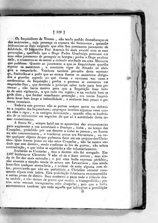 1 ^ aM
r n9 ]
^
Os Inquisidores cie Veneza , não ten(^o podido desembaraçar-se
dos assistentes , cuja presença os sopeava tão fortemenle ,
quizerâd
jndemnizar-se disto exig^indo que elles lhes prestassem juramento de
fidelidadt». O inquisidor Frei António foi mais avante com as suas
preterições ,
querendo que o Doge Pedro Gradenigo prestasse em
suas mãos juramento de perseguir os hereges; porem o Doge zombou
delle, e €ontentou-se demetter a ridículo estefrado em uma Memoria
que publicou. Quanto ao juramento a que os Inquisidores querião
sujeitar os assistentes , o constante vigor do Senado os obri-
gou a renuncia-lo. Vendo-se também privados desta esperan-
ça, limitarâo-se a pedir que ao menos fossem os assistentes obriga-
dos a guardar segredo no que vissem e ouvissem nas casas e
coníerencias da Inquisição ; porém o governo se contentou em
lesponder-lhes ,
que devendo o principe saber tudo para bem go-
Ternar , não havia motivo para que a Inquisição fosse isen-
ta de uma vjgilancia, a que tudo era sujeito; e na verdade bem se
pode dizer , que formar semelhante pretencão , era nestes Inqui-^i-
dores Jevar bem ionge a imbecillidade , e conhecer bem pouco o íjo-
Terno veneziano.
Todavia este governo não se portoa sempre assim na defensi-
va a respeito dos Inquisidores ; empregou também aíguraas vezes con-
tra elles o rigor, e os castigou fortemente , quando eJies se lembra-
rão de se mtrometter em negócios de que só a autoridade deria to-
mar conhecimento.
A Santa Sé ,
sempre hábil em se aproveitar das circunstancias
para augmentar a sua autoridade e finanças , tinha , no tempo das
Cruzadas, prohibido por um decreto a todas as pessoas, ou fossem
ou nao commerc.antes ,
o venderem armas aos Sarracenos , ou ou-
tro qualquer objecto de que podessem fazer uso em prejuízo dos Chris-
taos. Quer fossem justas ou «ào estas Cruzadas , não he menos ver-
dade que este decreto, sendo conforme ás leis da guerra, não achou
contrad.cçao, e que todos se sujeitarão a elle voluntariamente.
1^^711'"'^''^%^'"^^'^^'' mas o decreto não foi revogado. Em1307 lembrou-se Clemente V não só de o fazer reviver , mas ain-
da de lhe dar mais extensão ; e por uma bulia expressa probibio,
ZVT 1
'""P^'' '""^^ ^^ «"^-^^ ^^« Levantinos ,
mas ainda
eva.-Ihes qualquer mercadoria , e traficar de sorte alguma com eí-
r^t:Jn r'""
"^"^ !?^° ^'^ perfnittido a Christâos entreter com-meicio algum com infieis. Esta prolnbiçâo fdminava excommnnhâo
t« .nltfl^'"^'
'
t'"'"'-
^'''' '^^^^^^^«^ « P«Pa todo o rídicuio des-
ta med.da, e nao deixau de prever que muitos a transgredirião ; po-
rem esías mesmas ira
Rccres'
bulinsgressíieâ erão desejadas , pois que a
ceatava também que todb aquelle que infringisse a prohibição
li
i
íitmseimBi^-w^
 