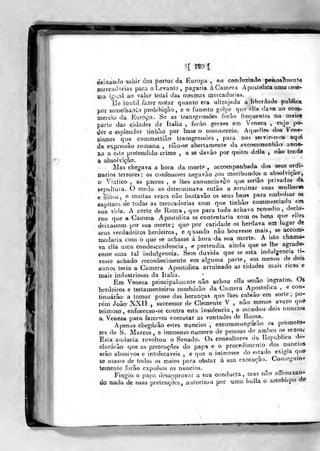[ no i
deixando sabjr cios portos da Europa , ou concinzmtln pessoaTtnenle
fnercaclorias para o Levante ,
pagaria áCainera Apostólica uma soar-
çja ig-inl ao valor total das meimas mercadorias.
íle kutil fazer notar quanto era ultrajada a liberdade publica
poT semelhan^1 prohibiçílo, e o funesto golpe que cila dava ao coin-
mercio da Europa. Se as transgressões forào frequentes na maio*
parte da3 cidades da Itália , forào gerais cm Veneza ,
ctijo po*
^er e esplendor tinhao por base o comniercio. Aqt^elles dos Vene-
zianos que commettiao transgressões ,
para nos seivir-inos aqui
da eTi-pressão romana , riaG-se abertamente da excommunbão anne-
xja a este pretendido crime , s se davào por quites deJIa , nâo tenáé
a absolvição.
Mas chegava a hora da mortí^ ç accompanhada dos seus ordi*
parios terrores: os confessores negavão aos moribundo^s a absolvição,
o Viatico:, as preces, e lhes annunciavão que seriâo privados da
>epultura. O medo os determinava entào a arruinar suas mulher»
e.líinos^ e muitas vezes nâo bastavâo os sous be.ns para embolsar os
capitães- dè todas as mercadorias com que tinhào commerciado em
sua vida. A corte de Roma, que para tudo achava remédio, decla-
rou que a Camera Apostólica se contentaria com os beris que elles
deixassem por sua morte; que por caridade os herdava em lugar de
seus verdadeiros herdeiros, e q;iando não houvesse mais, se accom-
modaria com o que se achasse á hora -da sua morte. A isto chama-
va ella uma condescendência , e pretendia ainda que se lhe agrade-
cesse uma tal indulgência. Sem duvida que se esta indulg-encia ti-
vesse achado reconhecimento em alguma parle, em menos de dois
annos teria a Camera Apostólica arruinado as cidades mais ricas e
mais industriosas da Itália. '
. r»
Em Veneza principalmente não achou ella senão ingratos. Uà-
herdeiros e testamenteiros zombarão da Camera Apostólica ,
e con-
linuárão a tomar posse das heranças que lhes cabiâo em sorte ;
po--
rém João XXII , successor de Clemente V , não menos avaro que
teimoso, enfuceceo-se contra esta insolência, e mrindou dois núncios
a; Veneza para fazerem executar as vontades de Roma.
Apenas chegáião estes núncios ,
excommungárão os promot<y-
Tcs de S. Marcos, e immenso numero de pessoas d(^ ambos os sexos;
Esta audácia revoltou o Senado. Os consultores da Republica de-
clararão que as pretençòes do papa e o procedimento dos núncios
erão abusivos e intoleráveis , e que o interesse do estado exigia que-
se usasse de todos os meios para obstar á sua execução. Con.cguin-
temenle forão expulsos os núncios. ^
Fingio o papa desapprovar a sua oonducta, mas não altrouxan-
do nada de suas prelençocs., aulorizovi por uma bulia o arcebispo do
 