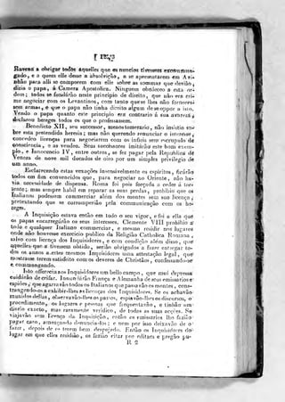 ivíir<;zá^
Haveivít a oV>rig:ar íotíòs âquelles qtie m ntrneids tivtrsswnt HTCm^míih'
g^do, e a quem elle desse a absolvição, a se a}>reseMtarern «m Avi*
Bhâo para alli se comporem eorn elie sobre as sommas que dériâò^
dizia o papa, á Ca mera Apostólica. Ninguém ofceftJeceo a esta rtr^
dem; todos se fundarão neste principio de direito, que não era èrM
me negociar com os Levantinos, corrt tanto quese Ibes não forneces^
sem armas, e que o papa não tinha direita algum doseoppor o isio,
Vendo o papa quanto este principio era contrario á sua avai
declarou hereges todos os que o professassem,
Benedicto Xll, seu snccessor, menos te merario', não insistio s^^
bre esla pretendida heresia; mas não querendo renunciar o interesse,
concedeo licenças para negociarem com os infiéis sem escrúpulo dé
«onsciencia ,. e as vendeo. Seus succéssores imitarão este bom exem-
plo ,
e Innocencio IV, entre outros, se fez pagar peia Republica dé
Veneza de aav-e mil ducados de oiro por um simples privilegio dé
um anno.
Esclarecendo estas vexações insensivelmente os espiritos , ficárãd
todos era fim convencidos que, para Regociar no Oriente, não ha-
via necessidade de dispensa. Roma foi pois forçada a ceder á tor^
sente; mas sempre hábil em reparar as suas perdas, prohibio que oâ
Xlalianoá podessem commerciar além dos montes sem sua licença
pretextando que se corromperiâo pela communicaçâo eom os he-
reges.
A Inquisição eslava èatâo em todo o seu vigor, e foi a e]!a qué
os papas encarregarão os seus interesses. Clemente Vlíl prohibio a>
tpdo e qualquer Italiano commerciar, e mesmo residir nos Jugáreá
onde não houvesse exercido publico da Religião Catholiea Romana ,
salvo com licença dos Inquisidores, e com condição além disso, qu&
aqueiles que a tivessem obtido, seriâo obrigados i fazer entregar to-
dos os ^nnos a. estes mesmos Inquisidores uma attestaçâo legal, que^
mostrasse terem satisfeito comos deveres de Christâos, confessaiido-se^
e. coiBmungando.
Lto offereciaaos Inquiridores um bellocarfipo, cjue imii depressa
cuidarão deceifar. Innun iárâo F/ança e Alemanha de seus emissários e
espiões, que agarra vão todos os ítalianosquepassavâoos montes, cons-
trangendo-os a exhibir-llies PS licenças dos inquisidores. Se os achavão
munidos d.»l las, oliservavãodbasos pas^^os, espiavão-íhes os discursos, o
procedimento, os lugares e pessoas que frequentavão, e linítão ura-
díR-no^exacto, ma^ raramerae verídico, de todas as suas acções. Se
viajavão sem Tcenço da Inqiiisição., então os emissários lho faziâo
pagar caro, ameaçando demmciados ; e nem por isso deixavâo de o
lazer, depois de os terem bem despojado. Então os Inquisidores óo-^
iy-^jar efí) que elles residiâo, os fazião citar por editaes e pregão pu°
ir /
 