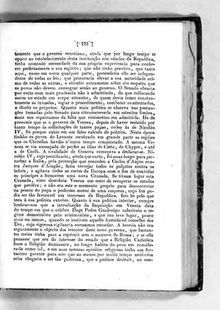 mmáà
temente qne o governo veneziano, ainda que por longo tempo se
oppoz ao estabelecimento desla instituição nos estados da Republica,
tinha comtudo necessidade da sua própria experiência para conhe-
cer perfeitamente o seu espirito; que não tinha previsto, que tanto
aqui, como em outra qualquer parte, pretenderia ella ser indepen-
dente de todas as leis; que procuraria elevar a sua autoridade aci-
ma de todas as outras, e atírahir unicamente sobre si o respeito qne
os povos não devem consagrar senão ao governo. O Senado obraria
por certo com mais prudência nâo a admittindo, do que collocando
assim no estado um corpo estranho, de quem devia temer constan-
temente as invasões, vigiar o procedimento, combater osalteníados,
e illudir os projectos. Quanta mais politica se observa nas precau-
ções tomadas pelo Senado para circunscreve-la em estreitos limites,
mais nos espantamos da falta que commetleo em admitti-la. He de
presumir que se o governo de Veneza, depois de haver resistido por
tanto tempo ás sollicilações de tantos papas, cedeo ás de Nicoláo
IV, foi porque cahio em um falso calculo de politica. Nesta época
tinhão os povos do Levante recobrado em grande parte as regiões
que os Christãos haviâo n'outro tempo conquistado. A mesma Ve-
neza se via ameaçada de perder as ilhas de Creta, de Chypre, e até
a de Corfú. A rivalidade de Génova começava a declarar-se. Ni-
coláo IV, cujo pontificado , ainda que curto , foi assaz longo para per-
turbar a Itália, pela protecção que concedeo a Carlos d'Anjou con-
tra Jacques d' Aragão, fazia trovejar todos os púlpitos contra os
infiéis, e agitava todas as cortes da Europa coíh o fim de convidar
os principes a formarem uma nova Cruzada. Se tivesse lugar esta
Cruzada , nisto descobria Veneza um meio de recuperar os estados
que perdera ; e não era este o momento próprio para descontentar
na pessoa do papa o poderoso motor de uma empreza, cujo fim po-
dia ser tão favorável aos interesses da Republica. Isto he pelo que
toca á sua politica exterior. Quanto á sua politica interior, cumpre
lembrar-nos que a introducçâo da Inquisição em Veneza data
do tempo em que o celebre Doge Pedro Gradenigo substituio o re-
gime democrático pe!o aristocrático, e que isto teve lugar, pouco
usais ou menos, quando se instiiuio aquelle formidável conselho dos
Dez, cuja rigorosa vigilância escusamos recordar. A heresia nâo era
seguramente o objecto dos temores deste novo go^ que bastan-
tes meios tinha para a reprimir sem o soccorro de Roma; e se elle
pensasse que era do interesse do estado que a Religião Catbolica
fosse a Religião dominante, no longo habito do povo em conside-
ra-la como la], e em suas mesmas opiniões religiosas tinha um for-
tíssimo garante para crer que ao menos por muito tempo nenhuma
seita chegaria a ser tão poderosa ,
que a podesse destruir , ou mes»
 