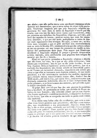 j
r M4 ]
ino abalar; más não podia contar eor» sefliolhantf» sfigafançe lelatm
Viira-íate aos descontentes., que a nova ordem de coi>as tiril»» produ-
jido. Gradenigo imag.inou pois que pela Inqoibiam religiosa au-
gmíntaria dez vezes mais as molas da Inquisi^-âo d'estado por ell«
creada ; que com isto lhe daria novas vig:ias ;
que os assistentes , sem^
pre presentes aos trabalhos dos Inquisidores religiosos, podcriào ,
por
irieio dos segredos da heresia, penetrar outros, que mais lhe impor-
tava descobrir, c que por este modo multiplicaria os meios de atar
car mais seguramente seus inimigos. Eis aqui, a nosso ver, os> mo«
livos mais verosímeis a que se pode attribuir esta condescendência
com os votos de Nicoláo IV; condescendência que não admira achar*
se em um governo ate esse tempo tâo constante em repellir as ten^
ta.tivas dos^ predecessorea deste papa. Pois suppor que GratJenago
accolliesse a Inquisição religiosa só porque o gov^erno democrattea
a, tinha rejeúado , seria, altribuit-lhe uma pequenez bera, indigna dq
caracter que lhe dá a historia..
Dizer ale que por.to pveenclieo a Inquisição rf>Iigií)t;a o objfct<)
que elle tivera em vista,, be o que se nâo pôde determinar, nem
rnesm o por conjecturas ; mas do que senão pôde duvidar, he que
bem dt;pre-;sa devia, a experiência provar a este governo, que se a
ambição, dos Inquisidores não- tivesse achado nn desconfiada poíiti-
CíL de Verneza ura invencive! obslacido, expunha-se, este metjmo go-»
verão a que elles se to/nassem mais depressa senhores, do que coad-
juvado^es; ea não interrompida successão das medidas repressiva*
*qu3 o S.^ínado tomou, constantemente contra elles, deSfJe o fim doí
Xin s?cu]o, até no3soâ.dias, por assim dizer, atsaz ninst/acom qua
obstinada constância trabalharão elles em se fazer independentes àú)
poder soberano, e po-lo no numeio dos-eacravos,,. que por.toda apar-
te tinhão conseguido, fa^^er.
O golpe mais sf^n^-^^vcl que lhes deo este governo foi proliibir^»,
r!233 a faculdade de puabcarem: as bulias que recebiào de Roma i^
lativas ás suas funcçôes , não consentir, jáaiais que as suas <lisposi-
rôes fossem applicaveis a súbditos venezianos , e de6j)oja-los dacensu-,
ra dos livros, que elies se anogavão em todos os paizes onde linliào.
sido recebidos.
Com efíeito estas bulias erão tão revoltantes, que custa a con-
ceber como hoive governos que j)ermil!Írào ,, não digo a. sua exeoi-
râo, mas simplesmente a sua porinulgaçào. Algumaò deslas bui--
las, e são as mais antigas, ordenavãn q»ie os li^regeò-fossíui» queima-
dos vivos c em pubbco. IJmas qucrião que seiu bens. fossem <-oníis-
ra los sob f.ena de censuras ccclesiaslicas , isto Itc, de c,cammunbào-.
contra os principeí que o não qu!zc:•^cm con.vcnlir euv seus cstados^^.
e já fiJWinos ver n'outra parle os resultados d,e que ejçã.o feji^iJ»»
 