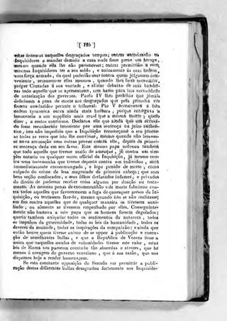 «^ffS tíensdras nô^iíélleís ílésgràçàdos tértipdSí nmxfm "É^mãm^o m
•Inquisidores a mandar demolir a casa òiide fosse preso uni herege
afiesmó qnandõ ella lhe não pertencesse ; outra.'} pèrtniltiâo a é^tífe
-«sesmos ínquisidoreâ ter a àea soldo , e anicaniente á§ suas "òrcíêiís
,
yma força armada , da qual poderiâo usar cohtra queái julgassem coH-
"veniente , atmarem-se ellcs mesmos . quando lhes foísò necessário',
pregar Cruzadas á sua vontade , e elistar debailo de suas báhdef-
Tas todo aquelle quô se apreseàtasse , sem ImVer pára isso necessidaí^ii
•de antorizaçào dos governOSi Paulo IV Ihéá ^fòàibio que jámáia
tleferisísem a pena de morte aoà deágtáçadoâ qdè pela pritiielrâ V('2
íbsseru Gor»duzidos perante o tribunal. Pio V âcféâcentofí á esta
«rdém tyrannica otitra ainda tíiâis batbtíra ,
porquê ètitr'e^àva k
imiocencía a um supplicio mais crusl i|ué à tíièsink thoírtè y quèfb
dizer , a sustos continuos^. Decláfort éllé que áitidâ ^oe títh eícéusà-
do fosse reconhecido innoèente pôr utnà sentençal òii jíiizo á'iiiíheíi-
tico , isto não impediria que a Inquiè-içâo recomeçasse o se« pí^oceá-
so todas as vezes que isto Ibe conviesse, feésmo quando não líouves-
se nova accusação nem outras provas coátrâ elle, depois da primei-
ra sentença dada em seu favor. Este lilesmo papa ordenou tâmbetá
que todo aquelle que tivesse usado de athea^as , já contra ui!n sim'-
pies notário ou qualquer outro officiâ! da Inquisição, já mesmo coií^
tra uma testemunha que tivesse deposto corttra ura individuo , seríá
immediataniente excommungado , e logo puiiido dé morte , còráó
culpado do crime de lesa magesíade de primeira cabeça; que seus
bens sei-ião confiscados, e âeus íilhos detilarádos infames , e privado^
do direito de poderem receber coisa alguma por doação ou tesía-
menlt). As mesmas penas deexçommunhão ede morte fulminou con-
tra todos aquelles que favorecessem a fuga dé quaesqlier presos da Iní
quisiçâo, ou tentassem faze-lo , mesmo quando isto sé não realizasse*,
em fim contra aquelles que de qualquer maneira os tivessem auxi-
liado , ou somente se tivessem empenhado por elles. Conseguinte^*
tnente não bastava a este papa que os homens fossem degolados;
queria também aniquilar todos os sentimentos da natureza , todos
os impulsos da generosidade, todas as leis da humanidade, todos os^
deveres da amizade, todas as inspirações da coknpaixâo; e ainda que
então houve quem tivesse animo de se oppor á publicação e execu-
ção de semeliiantes bulias , e que a Republica de Veneza fosse a
Tinica que naqueiles séculos de calamidades tivesse este valor , estas
leis de Roma nos parecem comludo tão absurdas e atrozes, que hé
menos á coragem do governo veneziano ,
que á sua razão, que nos
dispomos hoje a render homenagem.
Se esta constante opposição do Senado em permittir a publí-
<6â§âo destas differenies bulias desagradou .fortemente aos Inqaisido»
• Si
W
 