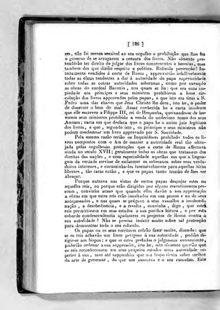 [ 1S6 ]
MS , não foi menos sensível ao seu orgulho a prohibiçâo que lhes fez
o goverao de se arrogarem a censura dos livros. Nào ^Ó!rlente pre-
tenderão tev direito de julgar dos livros concernentes a heresias, mas
também dos qua dizião respeito a politica. Ridícula pretencào! In-
teiramente vendidos á corte de Ronia , approvariào infallivelmenle
todas as obras tendentes a dar á autoridade do papa superioridade
sobre todas as outras autoridades soberanas , como por exemplo
as obras do cardeal Baronio , nns quaes se lia: que era uma im-
piedade nos príncipes e seus ministros prohibirera a hvre cir-
cuiaçào dos livros approvados pelos papas, e que isto era tirar a S.
Pedro uma das chaves que Jesu Cliristo lhe dera, isto he , o poder
de discernir o bem do mal. Assaz conhecida he a carta indolente
que eile escreveo a Filippe III, rei de Hespanha, queixando-se de ha-
verem seus ministros prodibido a venda do undécimo tomo dos seus
jVnnaes; carta em que drclara que o papa he o nnico juiz legilimo
dos livros, e que , segundo isto , os príncipes e seus ministros nâo
podem condemnar um livro approvado por S. Santidade.
Pela mesma razão terião os Inquisidores prohibido lodos os li-
vros compostos com o fim de manter a autoridade real tão ultra-
jada pelas orgulhosas pretençôes que a corte de Roma affectava
ainda no século XVII; geralmente todas as obras que tratassem dos
direitos das nações , e com especialidade aquellas em que a lingoa-
gem da verdade servisse de esclarecer os soberanos sobre seus verda-
deiros interesses, e encaminha-los insensivelmente para aquellas ideas
liberaes , tão raras então , e que os papas tanto temiào de lhes ver
abraçar.
Porque entrava nas vistas de certos papas despojar estes ou
aquelles reis, ou porque erão dirigidos por alguns resonfimenlos pes-
soaes , convinha acaso que quando elles davào a sua appiovayào
a obras em que estes reis erào insultados em sua pessoa e na de seus
antepassados , e nas quaes se pre'gava a seus vassallos a insubordi-
nação , a desobediência, e a revolta , convinha , digo ,
que este».
reis perraiitissem em seus estados a sua pacTica leitura , e por esta
cobarde condescendência ajudassem os projectos de lionia contra a
sua auto/idade ? Nào se precisa insistir muito sobre tal pretencào
para demonstrar todo o seu ridículo.
Os papas ou os seus escritores cròrâo faxcr mnito, dizendo: que
66 os reis achavào uu) livro perigoso á sua autoridade ,
podiâo di-
rigír-se aos bispos; e que se estes prelados o julgasscin conveniente,
poderião ordenar a sua suppressào, islo he, nào somente <]U' riâo que
os reis reconhecessem em seus próprios cslados utna autoridade su-
perior á sua , mas até suppunhào que u;n bispo dovia saber melhor
da arte de governar , do que utn utionaica e o seu conseliio. Este
 