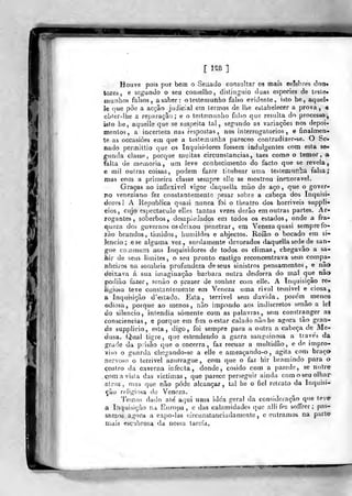 [ 1^8 ]
Ifil
Houve pois por bem o Seaado consultar os mais eeTebres doti«
tores, e segundo o seu conselho, distjnguio duas espécies de tosle»
munhos falsos, a saber: o testemunho falso evidente, isto he, aqueU
Je que põe a acção judiciai em termos de lhe esLabeiecer a prova, «
obter-lhe a reparação; e o testemunho falso que resulta do processo',
isto be, aquelíe que se suspeita lai, segundo as variações nos depoi-
mentos, a incerte;ía nas respostas, nos interrogatórios, e finalnien-
te as occasiòes em que a testemunha pareceo contradizer-se. O Se*
nado permittio que os Inquisidores fossem indulgentes com esta &&•
gnnda classe, porque muitas circunstancias, laes como o temor, a
falta de meinoria , um leve conhecimento do facto que se revela^
e (DÍ1 outras coisas, podem fazer titubear uma testemuríbã falsa;
mas cõm a primeira classe sempre ellc se mostrou inexorável.
Graças ao inílexivel vigor daquella mão de aço ,
que o gover-
no veneziano fez constantemenlo pesar sobre a cabeça dos Inquisi-
dores! A Republica quasi nunca foi o theatro dos horriveis suppli-
cios, cujo espectáculo elles tantas vezes derão em outras partes. Ar-
xogantes , soberbos, desapiedados em todos os estados, onde a fra-
queza dos governos os deixou penetrar, em Veneza quasi sempre ío-
jào brandos, timidos, humildes e abjectos. Roíâo o bocado em si-
lencio; ese alguma vez, surdamente devorados daquella sede de san-
gue cornmurn aos Inquisidores de todos os climas, chegava» a sa-
feir de seus limites, o seu pronto castigo reconcentrava seus compa-
nheiros na sombria profundeza de seus sinistros pensamentos, e nao
íleixava á sua imaginação barbara outra desforra do mal que não
podião fazer, senão o prazer de sonhar com elle. A Inquisição re-
ligiosa teve constantemente em Veneza uma rival tecnivel e ciosa,
a Inquisição d'estado. Esta, terrivel sem duvida, pore'm^ menos
odiosa, porque ao menos, não impondo aos indiscretos senão a le!
ào silencio, intendia somente com as palavras, sem constranger as
consciências, e porque em fim o estar calado não he agora tão gran-
de supplicio, esta, digo, foi sempre para a outra a cabeça de Me-
dusa. Qual tigre, que estendendo a garra sanguinosa a trave's da
grade da prisão que o encerra, faz recuar a multidão, e de impro-
viso o guarda chegando-se a elle e ameaçando-o, agita com braço
nervoso o terrivel azurrague, com que o faz hir bramindo para o
centro da caverna infecta, donde, cosido com a parede, se nutre
,çpma vista das victimas, que parece perseguir ainda com oseu olhar
atroz , mas que não pôde alcançar , tal he o fiel retrato da Inquisi-
ção religiosa de Veneza.
Temos dado ale a<]ui uaia idea geral da consideração qie teve
a Inquisição na Europa, e das calamidades que alli fez soíTrer ;
pas-
samos agora a ex[)0-las circunstanciadamente, centramos na parte
mais esciibrosa da nossa tarefa.
 