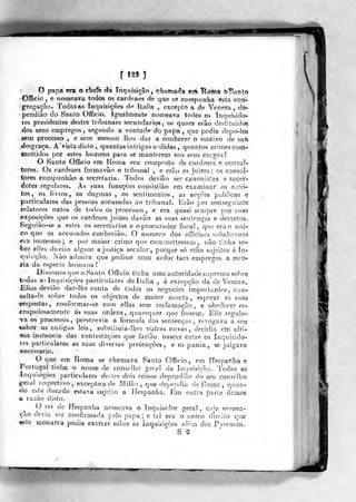 o papa era o cheíè da Inquisição, fchamarTá etá Iclòttià h^anto
•Gfficio, e nomeava todos os caídeaes de qae se corapiinha esta coni-
gregação. Todas as Inquisições óp Itália , excepto a de Veneza, dé^
pendião do Santo Officio. Igualmente nomeava todos os Inquisidor-
res presidentes destes tribunaes se<:undarios, os quaes erão destituído©
dos seus empregos, segundo a vontade do papa, que podia tlepo-lòs
sem processo , e sem mesnio lhes dar a conhecer o motivo de suá
desgraça. A'visla disto ,
quantas intrigas uididas ,
quantos crimes corn-
inetlidos por estes homens para se manterem nos seus cargos!
O Santo Officio em Ron)a era composto de cardeaes e consul-
tores. Os cardeaes formavão o tribunal , e erão os juizes ; os consul-
tores compunhào a secretaria. Todos devião ser canonisías e sacer-
dotes regulares. As suas funcçces consistião em examinar os eícri-
tos, os livros, os dogmas, os sentimentos, as acções publicas e
particulares das pessoas accusadas ao tribunal. Erão por conseguinte
relatores natos de todos os processos , e era quasi sempre por suas
exposiç.'òes que os cardeaes juizes davào as suas sentenças e decretos.
Se^^i)iào-se a esles os secretários e o procurador fiscal, que era o úni-
co que os accusados conheciào. O numero dos offíciaes suíialtornos
*ra immenso; e por maior crime que commettessem , não tinha so-
bre eUes direito aígtim a justiça secular, porque só erão sujeitos á in-
quisição. Não admira que pedisse com ardor taes empregos a esco°
xia da espécie humana!
Dissemos que o Santo Officio tinha uma autoridade suprema sobre
todas a^ ínquisiçòps particulares de Itália , á excepção da" de Veneza.
Elias devião dar-lhe conta de todos os negócios importantes , coa-
sulta-lo sobre todos os objectos de maior monta , esperar as suas
Tesposías, confoTm.ar-se com eilas sem reclamação, e obedecer es-
crupulosamente ás suas ordens, quaesquer que fossem. Elle regula-
va os processos, prescrevia a formula das sentenças, revogava a sou
«abov as antigas leis, subslituia-lhes outras novas, decidia em ulli=
nia instancia das conteslaçòes que fazião nascer entre os Inquisido-
res particulares as suas diversas pretenções , e os punia, se julgava
necessário.
O que em Roma se chamava Santo Officio, em ílespanlsa e
Portugal tinha o nome de conselho geral da Iníiuisição. Todas as
'Inquisições particulares destes dois reinos dependião do seu conselho
geral respectivo, exceptoade Milão, que dependia de Rosna, qiian-
<lo- este ducado estaca sujeilo a liespanha. Era outra parle demos
a razão disto.
O rei de liespanha nomeava o Inquisidor geral , cida nomea-
ção devia sfi- confirmada pelo popa; e íal era o único direito qufi
«sle monarca podia exercer sobre as inquisições alem do3 Pyreiíeoso
S ^2
 