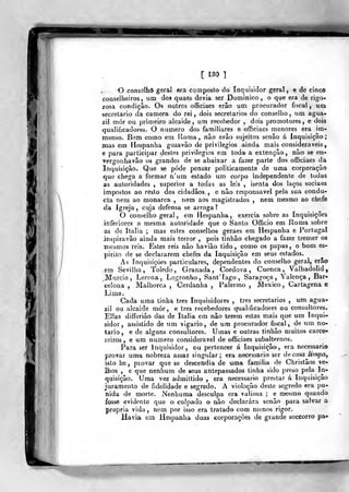 [ 130 1
I
O conselho geral era composto do Inquisidor geral, e de cinco
conselheiros, um dos quaes devia ser Dominico , o que era de rigo-
rosa condição. Os outros officiaes erão um procurador fiscal, um
secretario da camera do rei, dois secretários do conselho, um agua-
z mór ou primeiro alcaide, um recebedor , dois promotores, e dois
qualificadores. O numero dos familiares e officiaes menores era im-
raenso. Bem como em Roma , não erão sujeitos senão á Inquisição
mas em Hespanha gozavão de privilégios ainda mais consideráveis,
e para participar destes privilégios em toda a extenção , não se en-
vergonhavão os grandes de se abaixar a fazer parte dos officiaes da
Inquisição. Que se pôde pensar politicamente de uma corporação
que chega a formar n'um estado um corpo independente de todas
as autoridades , superior a todas as leis , isenta dos laços sociaes
impostos ao resto dos cidadãos , e não responsável pela sua condu-
cta nem ao monarca , nem aos magistrados , nem mesmo ao chefe
da Igreja, cuja defensa se arroga?
O conselho geral , em Hespanha , exercia sobre as Inquisições
inferiores a mesma autoridade que o Santo Officio em Roma sobre
as de Itália ; mas estes conselhos geraes em Hespanha e Portugal
inspiravão ainda mais terror ,
pois tinhâo chegado a fazer tremer os
iriesmos reis. Estes reis não haviâo tido, como os papas, o bom es-
pirito de se declararem chefes da Inquisição em seus estados.
As Inquisições particulares, dependentes do conselho geral, erão
em Sevilha, Toledo, Granada, Córdova, Cuenca , Valhadolid,
_Murcia, Lerena, Logronho, SantTago, Saragoça, Valença, Bar-
celona , Malhorca , Cerdanha , Palermo , México, Cartagena e
Lima.
Cada uma tinha três Inquisidores , ires secretários , um agua-
2Í1 ou alcaide mór, e três recebedores qualificadores ou consultores.
Elias differiào das de Itália em não terem estas mais que um Inqui-
sidor, assistido de um vigário, de um procurador fiscal, de um no-
tário, e de alguns consultores. Umas e outras tinhâo muitos carce-
reiros, e um numero considerável de officiaes subalternos.
Para ser Inquisidor, ou pertencer á Inquisição, era necessário
provar uma nobreza assaz singular; era necessário ser de casa limpa,
isto he ,
piovar que se descendia de uma família de Christãos ve-
lhos , e que nenhum de seus antepassados tinha sido preso pela In-
quisição. Uma vez admittido , era necessário prestar á Inquisição
juramento de fidelidade e segredo. A violação deste segredo era pu-
nida de morte. Nenhuma desculpa era valiosa ; e n>esmo quando
fosse evidente que o culpado o não declarara senão para salvar a
própria vida , nem por isso era tratado com menos rigor.
Havia eui Hespanha duas corporações de grande soccorro pa»
 