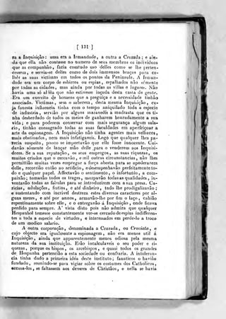 [ 131 ]
fa a Inquisição: uma era a Irmandade, a outra a Cruzada ; e ain-
da que ella não contasse no numero de seus membros os indivíduos
que as compunhão, fazia comtudo uso delles como se lhe perten-
cessem, e servia-se delles como de dois immensos braços para co«
Iliêr as suas victimas em todos os pontos da Peninsula. A Irman-
dade era um corpo de esbirros ou espias , espalhados não semente
por todas as cidades, mas ainda por todas as viilas e lugares. Não
havia uma só allèa que não estivesse inçada desta casta de gente.
•
Era um exercito de homens que a preguiça e a necessidade tinhâo
associado. Victimas , sem o saberem , desta mesma Inquisição , cu-
ja funesta influencia tinha com o tempo aniquilado toda a esf^cie
de industria, servião por alguns maravedis a madrasta que os ti-
nha desherdado de todos os meios de ganharem honradamente a sua
vida ; e para poderem conservar com mais segurança algum sala-
íio, tinhâo consagrado todas as suas faculdades era aperfeiçoara
arte da espionagem. A Inquisição não tinha agentes mais velhacos,
mais obstinados, nem mais infatigáveis. Logo que qualquer lhes pa-
Tecia suspeito, pouco se importavão que elle fosse innocenle. Cui-
davâo somente de lançar mão delle .para o venderem aos Inquisi-
dores. Se a sua reputação, os seus empregos., as suas riquezas,
muitos criados que o cerca v âo , e mil outras circunstancias, não lhe
permiltião muitas vezes empregar a força aberta para se apoderarem
delle, recorrião então ao artificio, edesempenhavâo perfeitamente to-
do e qualquer papel. Affectavão o sentimento, o infortúnio, a com-
paixão; tomavão todos os trages, usurpavâo todas as qualidades , in-
ventavâo todas as fabulas para se introduzirem com a sua presa. Ca-
ricias, adulações, festins, e até dinheiro, todo lhe prodigalizavão ;
e sustentando com incrível destreza estes diversos caracteres por al-
guns mezes, e ate' por annos, armavâo-lhe por fim o laço, cahiâo
repentinamente sobre elle, e o entregavâo á Inquisição, onde ficava
perdido para sempre. A' vista disto pois não admira que qualquer
Hespanhol temesse constantemente ver-se cercado de espias indifferen-
tes a toda a espécie de virtudes , e interessados em perde-lo a troco
de um módico salário.
A outra corporação, denominada a Cruzada, ou Cruciata ^ e
cujo objecto era igualmente a espionagem , não era menos útil á
Inquisição, ainda que apparenteraente menos odiosa pela mesma
natureza da sua instituição. Erâo incalculáveis o seu poder e ri-
quezas , porque os bispos , os arcebispos , e quasi todos os grandes
de Hespanha pertencião a esta sociedade ou confraria. A intolerân-
cia tinha dado a primeira ide'a deste instituto ; fanáticos o havião
fundado, reunindo-se para vigiar sobre os costumes dos Catholicos,
accusâ-los , se faltassem aos deveres de Chiistâos , e nella se havia
w
 