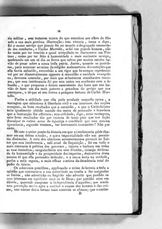 rra militar , sem tratarem nunca do que constitue aos olhos do filo-
sofo a sua mais preciosa illustraçâo ; esta víctoria , torno a dizer,
foi o maior serviço que jamais fez ao mundo a desgraçada necessida-
de dos combates, e Carlos Marlello , sefoi um grande homem, nâo
he tanto por ter vencido e quasi aniquilado os Sarracenos em Poi-
tiers , «orno por ter feito á humanidade o mais «eminente serviço
quebrando em um só dia os ferros que talvez por muitos séculos ha-
viào de pesar sobre a nossa bella pátria. Assim , €|uando os pontífi-
ces ,
para arrancar as raízes da religião mahometana dos corações que
ília havia seduzido, recorrerão a um rigor que hesempr-e reprehensi-
vel por ser diametrahnente opposto á mansidão e caridade evangéli-
ca , devemos conceder ,
por mais que selastimem semelhantes recur-
sos, que essa intolerância foi por esta única vez conforme com a fi-
losofia , e que preparou o futuro nascimento das luzes que nos ha-
viào de fazer um dia mais patente a grandeza do perigo que nos
ameaçava, e de que só nos livrou a próspera fortuna de Carlos Mar-
tello.
Porem a utilidade que elía pôde -produzir naq^uella época , a
vantagem que ministrou á liberdade civil e aos interesses das nações
europeas, os bons restsltados que a coroarão , ^ que o Catbolicísmo
teria igualmente obtido usando dos meios de persuasão e brandura
que a instrucção lhe offerecia ; esta utilidade, digo, estas vantagens,
estes bons resultados são por ventura de íanlo peso que nos facão
desculpar os outros actos de injustiça e crueldade que essa mesma
ignorância, segundo veremos, vai brevemente commetter? INão por
«erto.
He es:le o único ponto da historia em que a i n tolerância pôde cha-
mar em sua defeza a razão, e que a imparcialidade nao nos permit-
tia dissimular. A serie dos ulteriores acontecimentos provará ao Lei-
tor que esla intolerância , mãi cruel da inquisição , foi em tudo o
mais xjontraria á politica dos governos , injusta e barbara em todas
as suas tentativas, sanguinolenta nos seus triunfos, inimiga declara-
da da bumanidade e da prosperidade dos impérios, destructiva desta
mesma fe' que ella pretendeo defender, e a cau5a lenta na verdade,
porém a mais segura, a mais eíficaz e activa da decadência total do
poder da thiara^
Os soberanos pontífices, applicando o crime de heresia a toda a
opinião que contrariava a sua autoridade ou tendia a lhe assignalar
os limites , não advertirão o« fingirão não advertir que punhâo os
seus interesses em equilíbrio com os de Deus; que punhão estes em
dúvida, querendo assegurar a independência d'aquelles ;
que sendo
esta pretenção muito apta a suscitar o exame dos homens e das coi-
sas , este exame devia tornar mais sensíveis os abusos; que oconiie-
B
 