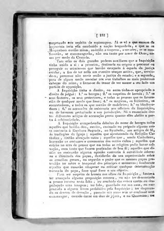 [ 1S2 ]
^erpnluado «ste espirito cie espionagem. Já se tc a q^re ejtcesso âè
hypocrisia leria ella conduzido a nação bpspanhola, e que ge os
Hespanboeò ouvião n^isia , as>istiâo a vésperas, a ser loòes , se se con-
fe3?avào, se coiDinungavào, não era tanto por amor de Deub, co-
mo por medo da Cruzacia.
Taes erâo os dois grandes poderes auxiliares qufí a Inquisição
tinha unido a si : a primeira, destinaria na origem a procurar ou
perseguir 03 criminosos que bavião escapado á espada da justiça
secular, a fira de ter nella um exercito sempre activo, que, servin-
do-a ,
parecesse não servir senão a justiça do estado; e a segunda,
para de algum modo associar aos seus trabalhos as mais poderosas
cabeças do reino, e livrar-se do temor de ver nascer a seu lado um
partido de opposiçâo.
A Inquisição tinha o direito, 011 antes tinha-se apropriado o
direito de julgar: 1." oá hereges; ^.° os suspeitos de heresia; 3." os
seus fautores, os seus protectores, e todas as pessoas que os favor©-
cião de quahpier modo que fosse; 4." os mágicos, os feiticeiros, os
encantadores, e todos os que tisavào de malefícios; 5.° os biasfeina-
dores ;
6." os accusados de resistência aos officiaes da inquisição,
ou de haverem perturbado a sua jurisdução. Ró o enunciado des-
tes differentes artigos de accusação prova quanto elles abrião a por-
ta á arbitrariedade.
A Inquisição comprehendia debaixo do nome de hereges todos
aquelle^ que bavião dito, escrito, ensinado ou pregado alguma coi-
sa' coni raria á Escritura Sagrada, ao Symbolo, aos artigos de fe',
ás íradicçòes da igreja ; aquelies que apoitutando da Religião Ca-
tbolica , tinhào abraçado outra ; aquelies que , sendo Catholiccs,
iouvavào os costumes e ceremonias dos outros cultos ; aquelies que
cahião no erro fie pensar que eu» todas as religiões podia haver sal-
vação , com tanto que fossem praticadas de boa fé; aquelies que dii-
-ziào ou ensinavão aiguma opinião contraria á ault»rid;ide sobera-
na e illimilada dos papas, duvidavão da sua superioridade sobre
os concílios geraes, ou negavào o poder que os mesu)os [)apas pre-
teíidiào ter sobre o temporal dos príncipes e monarcas; fiualuíente
arjuelles que ousavão vituperar ou criticar (jualqutír determinação
emanada do papa, fosse qual f<->sse o seu obJHclo.
Para ser suspeito de heresia aos ollios <la Jn-iui-^ição , bastava
ler avançado alguma proposição errónea , "u nã.) tor denunciado
a pessoa incursa nesta falta ; ter 7.oa)bado das coisr.s santos ou des-
pedaçado uma imagem; ter lido, guar<lado em sua casa, ou em-
preatada a alguém livros prohibidos pela Inquisição : ter despreza-
do os deveres de devoção ,
passado um anuo sem se ronfessar nein
-commun-jar, comido carne em dias de jejura, e na Quaresma; tM
1
 