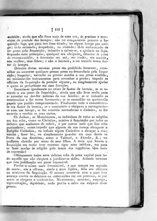 1 1^3 )
«ssíalítJo, ainda que não fosse mais de uma ve^, ás prelíeas e exer-
cícios de j)iedade dos hereges; não ter comparecido pciante a In-
quisição logo que para isso fosse cifado; ter afgiim herege por ami-
go; tê-lo eslLfna<io, hospedado, Oii visitado; tê-io eiribaraçado de
ser preso pela Inquisição, induzido a salvar-se, e ajudado na fuga.
Segundo estes princípios, qualquer' era obrigado^ debaixo de pena
de excominunhão , a denunciar seu pai, seu irmão, seu marido,
sua mulher, seus filhos; e nâo o fazendo, a ser tratado como fau-
tor de hereges.
Debaixo destas mesmas penas era prohibido favorecer, acon-
selhar ou soccorrer qualquer pessoa presa ou demandada peia Inqui-
sição ; hospedar, esconder ou prestar auxilio a um preso evadido,
ou ministrar-lhe instrumentos para arrombar a prisào ; impedir os
officiaes da Inquisição de prender alguém, ou simplesmente ajudaf
a quem os perturbasse em suas funcções.
Incorria-se igualmente no crime de fautor de heresia, se se es-
crevia a um preso da Inquisição, ainda que não fosse senão para
o consolar ou dar-llie noticias da sua família; se se induzião aa
testemunhas a lhe serem favoráveis; se se escondião ou queiníavão
papeis que podiâo compromelte-io. Finalmente todo o commercian-
te era fautor de heresia , se o commercio o obrigava a corresponder-
se com um herpge , se lhe remettia mercadorias e dinheiro, se lha
escrevia e recebia as suas cartas.
Os Judeos , os Musulmanos, os indivíduos de todas as religiões
em fim erão, como os Christãos, sujeitos á Inquisição por todos os
delictos que acabamos de referir, e por outros mais que lhes erão
particulares, como impedir que alguém da sua crença abraçasse a
Religião Catholica , ou induzir algum Cathohco a abraçar a sua;
vender , fazer ler, ou simplesmente guardar em casa destes os
livros da sua doutrina , _comG o Tahnud , o Alcorão, &. ; ter
mulheres christãs por amas de seus filhos. A mira que levava a
Inquisição em tratar com extremo rigor estes infelizes, era para
os fazer mudar de religião pelo temor dos supphcios. Que meio
de conversão!
iJítimameíite todos estes delictos erão de pena capital para to-
do aqiielle que não chegava a jusíificar-se delles. Adiante veremos
que esta justificação era quasi impossivel.
Pore'm p crime mais irremissível , e que sempre era segr.ido
cie morte, era a offensa , ainda a mais ligeira, feita aos officiaes*
ou ministros da Inquisição, O mesmo acontecia cora a mais leve
ameaça contra os delatores ou lestemunhas em um processo, se por
acaso se cíiegava a conheee-ios. Nascimento, caracter, emprego,
repreíenlação ^ dignidade, nada punha a salvo um culpado deste
género.
 