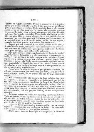 [ 185 ]
situados em lugares apartados de todo o cotnmercio, e ás quaes se
descia por muitos torcicolos, a fun de não poderem ser ouvidos os
g-ritos e as queixas dos infelizes. Nestes sombrios lug-ares não entrava'
jamais a luz do dia, para que os presos não podesseui ler, netn
occupar-se de outra coisa senão de suas penas, e da triste idea dos
males que lhes estavão reservados. Neste estado não lhes era permit»
tido ver nem fallar a pesso^ algunia. Se a proximidade de luna
masmorra com outra lhes permittia fallarem-se, prohibia-se-lhes toda
a communicaçâo ; e se os ouviâo fallar, ou sós, ou com alguém j
entra vão dentro os guardas, e os zurzião com chicotadas.
Depois que um criminoso tinha assim passado muitos dias, e
as vezes muitos mezes , sem apenas saber o crime de que era accusado ,
nem conhecer as testemunhas que depunhâo contra elle , lhe fazião
saber pelo carcereiro que podia pedir audiência.
Logo qup o accusado apparecia pela primeira vez diante dos seus jui-
zes, 'pergunta vão-] he , como se o não conhecessem e ignorassem o seu
crime, o que queria, e se tinha alguma coisa que dizer. O mais
seguro ou o menos perigoso era confessar, mesmo quando fosse
innocente, porque não fa2Íão morrer o accusado a primeira vez que
era denunciado á Inquisição ; mas a sua familia ficava coberta
de infâmia, e esta primeira sentença excluia os seus pareeles de to-
dos os cargos civis e ecclesiasticos.
Outro meio de sahir da Inquisição pela primeira denuncia, era
affirmaj- consfantemeníe que nada tinha que dizer, e que de nada se
sentia culpado. Então, se as provas náo erão fortes, o mandavão
embora.
Mas ordinariamente não deixava de ficar debaixo das vistas
da Inquisição, porque os inquisidores o fazião seguir por dois ou
U-es dos seus^, denominados familiares da Inquisição. Estes indiví-
duos o seguiâo de continuo com uma obstinação incrivel ; observa-
vao todos os seus passos , todos os seus discursos , todas as suas ac-
ções ; nada lhes escapava; e muitas vezes estes familiares erão ami-
gos do accusado, ou seus próprios criados, ou seus mais próximos
parentes.
,
Ao menor indicio ou á mais leve suspeita, o prendião de novo.
Tudo se passava como a primeira ve^ , á excepção de se usar com
elle^ de mais exactidão e rigor. Então he que se podia dizer que
o^ desgraçado estava perdido sem remédio, porque na Inquisição
nao se sabia o que era perdoar duas vezes.
Depois de haver jazido muiíos mezes na prisão, com os mesmos
rigores e circiínslancias que acabamos de referir, lhe mandavão
dizer, como a primeira vez, que pedisse audiência.
Amda que as casas da Inquisição erão magnificas, e aellasbri-
 