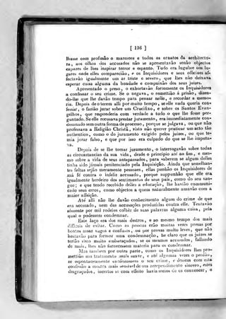 [ 136 ]
Ihasse com profusão o mármore e lodos os oraatoa da architecta-
ra, aos olhos dos accusados não se apresentavão senão objectos
capazes de lhes inspirar terror e espanto. Tudo era luf,'ubre nos lu-
gares onde elles compareciào, e os Inquisidores e seus officiaes af-
fecLavào igualmente um ar triste e severo, que Ihei nào deixava
esperar coisa al^ij-uma da bondade e compaixão dos seus juizes.
Apresentado o preso, o exhortavào fortemente os Inquisidores
confessar o seu crime. Se o negava, o remettiào á prisão, dizen-
do-lhe que lhe davào tempo para pensar nelle, e recordar a njemo-.
ria. Depois de o terem alli por muito tempo, seelle nada queria coa-i
iessar, o faziào jurar sobre um Crucifixo, e sobre os Santos Evan-
gelhos, que responderia com verdade a tudo o que lhe fosse per-
guntado. Seelle recusava prestar juramento, era immediatamenle con-
demnado sem outra forma de processo, porque se julgava , ou que não
professava a Religião Christâ , visto não querer praticar um acto tão
authentico, como o do juramento exigido pelos juizes, ou que te-
mia jurar falso, e que por isso era culpado do que se lhe imputa-
Depois de se lhe tomar juramento , o interrogavão sobre todas
as circunstancias da sua vida, desde o principio ale ao fun ,
e mes-
mo sobre a vida de seus antepassados, para «caberem se algum delles
tinha sido jamais penitenciado pela Inquisição. Ainda que semelhan-
tes faltas sejão meramente pessoaes , ellas punhão os^Inquisidores de
má fe contra o infeliz accusado, porque suppunhão que elle era
igualmente herdeiro dos sentimentos de seus pais , como do seu san-
gue ; e que tendo recebido delles a educação, lhe havião communi-
cado seus erros, como objectos a quem naturalmente amavão com a
maior affeiçâo.
Até alli não lhe davâo conhecimento algum do crime^ de que
era accusado, nem das accusações produzidas contra elle. lentavao
eómente por mil rodeios colher de suas palavras alguma coisa, pela
qual o podessem condemnar.
Esle laço era dos mais destros, e ao meámo tempo dos mais
clifficeis de e'vi(ar. Como as pessoas erão muitas vezes presas por
boatos assaz vagos e confusOs , ou por provas muito leves, que nao
basLavão para formar uma condemnação, he claro que os juizes se
terião visto muito embaraçados, se os mesmos accujados ,
fallando
de mais, lhes não fornecessem maleria para os condeninar.
Mas também por outra parte, cou)o os Inquisidores lhes pro-
mettiào uu> tratamento mais suave, e até ulgiunas vezes o perdão,
se espontaueariiente cciíessassem o seu criíiie, e dessem com esta
confissão a moatra mais i^ensivel de um arrependimento sincero, estes
desgra(;udos , incertos bc com elTeito havia aieios de os convencer, o
 