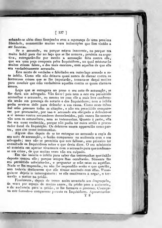 [ 137 ]
«diafido-se alem disso lisonjeados com a esperança de uma próxima
liberdade, commeltiâo muitas vezes indisciiçÒes que lhes viniião a
ser funestas.
8e o accusado, ou porque estava innocente, ou porque era
muito hábil para dar no laço que se lhe armava, persistia na nega-
tiva , eotregavão-Ihe por escrito a accusação feita contra eile,
que era uma peça composta pelos Inquisidores, na qual misturavão
muitos crimes falsos, e dos mais enormes, com aquelles de que elle
era verdadeiramente accusado.
Este mixto de verdades e falsidades era outro laço armado a es-
te infeliz. Como elle não deixava quasi nunca de clamar contra os
horrorosos crimes qiie se lhe imputavâo , tomava-se daqui motivo
para concluir que erâo verdadeiros aquelles contra os quaes clamava
menos.
Logo que se entregava ao preso o seu auto de accusação, se
lhe dava um advogado. Vão favor! pois nem a este era permitlido
aconselhar o accusado, ou mesmo ter com elle a mais leve conferen-
cia senão em presença do notário e dos Inquisidores; nem o infeliz
podia ^servir-se delie para defender a sua causa. Como neste tribu-
nal erâo pessoaes todas as citações, e não era permiltido compare-
cer por procurador, por isso o accusado era obrigado a defeacler-so
a^si mesmo contra accusadores desconhecidos, pois nunca lhe nomoa-
vâo nem os accusadores, nem as testemunhas. Quanto á parte, ella
lhe era assaz conhecida, porque não podia ter outra senão o procu-
rador fiscal da Inquisição. Os delatores nunca appareciâo como par-
tes, mas sim como testemunhas.
Alguns dias depois de se ter entregue ao accusado a copia do
seu auto de accusação , o fazião comparecer na audiência com o seu
advogado; mas não se permittia que este fallasse, sem primeiro ter
consultado os Inquisidores sobre o que devia dizer. O seu ministério
só consistia em apertar vivamente com o accusado para que confessas-
se um crime, de que muitas vezes não era culpado.
Em vão insistia o infeliz para saber das testemunhas quetinhâo
deposto contra elle; porque sempre lhas occultavão. Somente lhe
era permiltido adivinha-las, e perguntar se erâo estas ou aquelfas.
ISada se lhe respondia , ou não lhe respondião senão o que querião,
sem todavia declararem que elle tivesse acertado coro ellas, Piose-
guiaj-se depois o interrogatório: se elle continuava a negar, o tor-
na vão a metter na prisão.
Finalmente, depois de terem assim arrastado um desgraçado,
as vezes por espaço do muitos annos, da prisão para a audiência,
e da audiência para a prisão , se lhe formava o processo. Começa-
va este ííjzendo-o comparecer pt raote os Inquisidores. Apreseníavão-
T ^
W
 