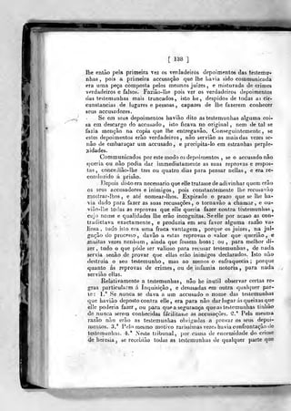 m
[138]
lhe então pela primeira vez os verdadeiros depoimentos das testemu-
nhas 5
pois a primeira accusação que lhe havia sido communicada
era uma peça composta pelos mesmos juizes , e misturada de crimes
verdadeiros e falsos. Fazião-Uie pois ver os verdadeiros depoimentos
das testemunhas mais truncados, isto he , despidos de todas a; cir-
cunstancias de lugares e pessoas , capazes de lhe fazerem conhecer
seus accusadores.
Se em seus depoimentos haviâo dito as testemunhas alguma coi-
sa em descargo do accusado, isto ficava no original, nem de tal se
fazia menção na copia que lhe entregavão. Conseguinlemente, se
estes depoimentos erão verdadeiros, não servião as maisdas vezes se-
não de embaraçar um accusado , e precipita-lo em estranhas perple-
jíidades.
Communicados por este modo os depoimentos , se o accusado não
«queria ou não podia dar immediatamente as suas reprovas e respos-
tas , conceJião-lhe três ou quatro dias para pensar nellas , e era re-
conduzido á prisão.
líepois disto era necessário que elle tratasse de adivinhar quem erão
os seus accusadores e inimigos ,
pois constantemente lhe recusavào
mostrar-lhos , e ate nomear-lhos. Expirado o prazo que se lhe ha-
-via dado para fazer as suas recusaçoes, o tornavão a chamar, e ou-
vião-lhe iodas as reprovas que elle queria fazer contra testemunhas ,
cujo nome e qualidades lhe erão incógnitas. Se elle por acaso as con-
tradictava exactamente, e produzia em seu favor alguma razão va-
Jiosa , tudo islo era uma fraca vantagem, porque os juizes, na jul-
gação do processo , davão a estas reprovas o valor que querião , e
muitas vezes nenhum, ainda que fossem boas; ou ,
para melhor di-
zer , tudo o que pôde ser valioso para recusar testemunhas , de nada
servia senão de provar que ellas erão inimigos declarados. Isto não
destruía o seu testemunho, mas ao menos o enfraquecia; porque
quanto ás reprovas de crimes, ou de infâmia notória, para nada
servião ellas.
Relativamente a testemunhas, não be inútil observar certas re-
gras particulares á Inquisição, e desusadas em outra qualquer par-
le: 1.* Se nunca se dava a um accusado o nome das testemunhas
que haviâo deposto contra elle, era para não dar lugar ás queixas que
elle poderia fazer, ou para que a segurança que as testemunhas tinhão
de nunca serem conhecidas facilitasse as accusaçòes. 3." Pela mesma
razão não erão as testemunhas obrigadas a provar os seus depoi-
mentos. .'J.' Pelo mesmo motivo raríssimas vezes havia confrontação lie
testemunhas. 4.' Neste tribunal, por causa de enormidade do crime
de heresia, se recebião todas as testemunhas de qualquer parte que
 