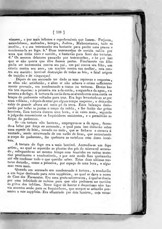 [ 139 ]
TÍesseni , e por mais infames e repreliensiveis que fossem
escandalosos, malvados, hereges, Judeos , JVJahomelanos , tudo sé
recebia, e o seu testemunho era bastante para perder uma pessoa e
condeinna-la ao fogo. 5/ Duas testemunhas de ouvida valiáo por
•uma que tinha visto e ouvido, e basíavâo para fazer dar torturas.
6.* Oã mesmos delatores passavão por testemxmhas , e he por isso
que se nâo queria que elles fossem partes. Finalmente um filho
podia ser testemunha contra seu pai, um pai contra seu filho, ura
criado contra seu amo, um marido contra sua mulher, esta con-
tra seu marido: horrivel destruição de todas as leis, e fatal origem
de traições e de vinganças!
Depois de um accusado ter dado as suas reprovas e respostas
se ellas não satisfazião , e aliaz se não achava o crime suíficiente"
mente provado, era condemnado a tratos ou torturas. Destas ha-
via três espécies: a primeira era a da corda , a segunda a da agua , ea.
terceira a do fogo. A torturada corda dava-se atando com uma corda os
braços do padecente voltados para traz. Era logo levantado ao ar por
uma roldana, e depois de estar por algum tempo suspenso, o deixa vão
cahi^r de grande altura ate meio pé da terra. Estes balanços deslo-
cavão por todas as juntas o corpo do infeliz, e lhe fazião dar gritos
horriveis. Esta tortura durava uma hora, e ás vezes mais, segundo
o julgavâo conveniente os Inquisidores assistentes, e o permittiào as
forças do padecente.
Se 'sta tortura não bastava, empregava-se a da agua ^ fazen-
do-a beber por força ao accusado, o qual para isso deitavão sobre
uma espécie de leito, cavado no meio ,
que se fechava e cerrava á
vontade, sendo atravessado de um varão de ferro, que sustentando
o corpo do padecente , lhe quebrava as vértebras com dores incrí-
veis.
A tortura do fogo era a mais horrivel. Accendia-se um fogo
activo ,
ao qual se aquecião as plantas dos pés do miserável accusa-
do , esfregando-as ao mesmo tempo com toucinho ou outras maté-
rias penetrantes e combustíveis, e por este modo lhas queimavão
até elle confessar tudo o que queriâo saber. Estas duas ultimas tor-
turas duravâo, como a primeira, por espaço de uma hora, e ajp-u-
mas vezes mais.
°
Quando um accusado era condemnado á tortura, o eonduziâo
a um lugar destinado para estes supplieios, ao qual se dava o nome
de Casa dos Tormentos. Era uma gruta subterrânea , áqpal se descia
por uma infinidade de rodeios para que não podassem ser ouvidos
os gntos dos infelizes. Neste lugar de horror e despotismo não ha-
via assentos senão para os Inquisidores, que sempre se achavâo pre-
sentes a este supplicio. Era allumiado por dois luzeiros, cuja escas»
 