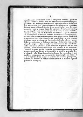 cimento destes abasos faria nascer o desejo das reformas; que está»
reformas trariào ao mesmo seio do Christiani-^mo novas corporações;
que a Santa Sé, se não quisesse desmentir os seus princípios , seria obri-
gada a considerar estas corporações como licrelicas; o que remontan-
do deste ponto ateaquelle donde tivesse priacipiado a serie dos acon-
tecimentos, seria a própria Santa Sé aprimeiia f»uiiora das heresias,
por ter exigido uma obediência passiva a todas as suas vontades.
Porem os papas , em vez de fazerem esta reilexiio ,
que a sabedoria
e o conhecimento do coração humano deviàu naluraiuiente inspirar,
não escutarão as mais das vezes senão os seus resentiuientos. Com o fim
de sustentar o que elles chamavâo os sP!us direitos , e para castigar
aquelles a quem o tribunal da Inquisição aindi nào jul_,ava , accen-
dèrâo frequentemente os fachos da guerra , e desta sorte veio aquellc-
tribunal a erigir-se sobre os cadáveres dos vencidos. Se a intolerân-
cia fez com que os furores da guerra servissem de preludio ao seu nas-
cimento, soube também accende-los para defender a sua mocidade.
Comtudo ao passo que for traçando o quadro dos calamitosos acon-
tecimentos que precederão, acompanharão e seguirão a creaçâo des-
te tribu<nal , não deixarei em silencio alguma das represálias de que
usarão os antagonistas que se oppuzerão ás pretençÕes de Roma ; e
se a compaixão toma sempre o partido dos homens perseguidos,
também não consente a verdade dissiooularem-se os excessos a que os
pôde levar a vingança.
 