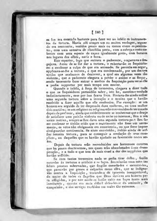 t 14^]
ii
sa lai èra comtudo basfante para fazer ver ao infeliz os instrumerr-
to9 da rortnra. Havia alli sempre um ou muitos verdugos, se<çun-
do era necessário , vestidos pouco mais ou menos como os peniten-
tes , com uma samarra de olandillia preta, com a cabeça e rosto co-
bertos com uma espécie de capuz igualmente preto, com buracos
nos lugares dos olhos, nariz e boca.
Este espectro , logo que entrava o padecente, o agarrava e des-
pojava. Antes de se lhe dar a tortura, o exhortavâo os Inquisido-
res a confessar a culpa de que era accusado. Se persistia em negar,
applicava-se-lhe a tortura, a que era condemnado, por um dos três
modos que acabamos de descrever, a qual era algumas vezes tâo
violenta, que o padecente chegava a perder o animo e as forças,
-sendo necessário fazer entrar o medico da Inquisição para ver se elle
a podia supportar por mais tempo sem morrer.
Quando o infeliz, á força de tormentos, chegava a dizer tudo
o que os Inquisidores pretendião saber, isto he, mentira e verdade
indistinctamente, nem por isso ficava livre. Restava-lhe ainda soffrer
uma segunda tortura sobre a inienção e o motivo que o haviâo
resolvido a fazer aquillo que elle confessara. Por exemplo : se um
bomemera arguido de ter desposado duas mulheres, ou uma mulher
dois maridos ; se ura religioso ou religiosa erão convencidos de ter casado
depois de proF-ssar, ainda que evidentemente se conhecesse que o desejo
de satisfazer uma paixão violenta ou de ceder ao interesse , fora o sen
único motivo, sempre se lhes dava uma segunda tortura pa;i lhes fa-
'Zer confessar se tinhão crido que o matrimonio não fosse um sacra-
mento, os votos não obrigassem em consciência, ou que fosse impos-
sível guardar continência. Se nisto convinhão, tinhão ainda de sof-
frer terceira tortura ,
para se conseguir a revelarão de seus com-
pVices , ou daquelles que os havião ajudado ou favorecido nestes ac-
tos.
Depois da tortura erão reconduzidos aos horrorosos cárceres
que ha pouco descrevemos, nos quaes erão abandonados á sua deses-
peração , e a tudo o que tem de mais cruel a dor dos supplicios que
havião soffrido.
Se com tantos tormentos nada se podia tirar delles ,
faziâo
sticceder ás torturas o artificio e os laços. Inuoduzião com estes in-
felizes pessoas subornadas, que fiugião consola-los o soocorro-los,
que passavâo por presos e culpados con)0 cUos ,
que se indigna-
vâo contra a ínquLsioão , traiando-a de lyrannia insupporlavel
do maior de lodos os ílagollos que Deus enviava aos homens pa-
ra affligi-los, e por este n)odo os (azião cahir em laços tanto mats
inevitáveis ,
quanto era mais ditficil d«^ffnder-i=c da amizade ,
d»
compaixão , e dos serviçoi recebidos eaj uíalcs tão extremos.
 