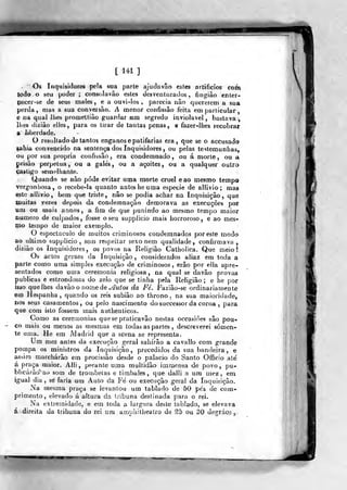 [ 141 ]
Os Inquisidores pela sua parte ajuda vão esles artifícios com
Jodo o seu poder ; consolavão estes desventurados, fingião enler-
pecer-se de seus males, e a ouvi-los, parecia não quererem a sua
perda, mas a sua conversão. A menor confissão feita em particular
e na qual lhes promettião guardar um segredo inviolável, bastava;,
lhes dizião elles, para os tirar de tantas penas, e fazer-lhes recobrar
9 liberdade.
O resultado de tantos enganos e patifarias era, que se o accusado
çahia convencido na sentença dos Inquisidores , ou pelas testemunhas,
ou por sua própria confissão, era condemnado , ou á morte, ou a
prisão perpetua, ou a gale's, ou a açoites, ou a qualquer outro
ça,*tigo semelhante.
Quando se não pode evitar uma morte cruel eao mesmo tempo
vergonhosa, o recebe-la quanto antes he uma espécie de allivio ; mas
este allivio, bem que triste, não se podia achar na Inquisição, que
ÇQuitas vezes depois da condemnação demorava as execuções por
ini ou mais annos, a fim de que punindo ao mesmo tempo maior
numero de culpados, fosse o seu supplicio mais horroroso, e ao mes-
mo tempo de maior exemplo.
O espectáculo de muitos criminosos condemnados por este modo
ao ultimo supplicio, se/n respeitar sexo nem qualidade, confirmava,
dizião os Inquisidores, os povos na Religião Catholica. Que meio!
Os actos geraes da Inquisição, considerados aliaz em toda a
parte como uma simples execução de criminosos, erâo por ella apre-
sentados como uma ceremonia religiosa, na qual se davão provas
publicas e estrondosas do zelo que se tinha pela Religião; e he por
isso que lhes davão o nome de »/âMÍos da Fé. Faziâo-se ordinariamente
em Hespanha ,
quando os reis subião ao throno . na sua maioridade,
nos seus casamentos, ou pelo nascimento dosuccessor da coroa ,
para
que com isto fossem mais authenticos.
Como as ceremonias quesepraticavão nestas occasiões são pou-
co mais ou menos as mesmas em todas as partes , descreverei somen-
te uma. He em Madrid que a scena se representa.
Um mez aníes da execução geral sabírão a cavallo com grande
pompa os ministros da Inquisição ,
precedidos da sua bandeira , e
assim marcharão em procissão desde o palácio do Santo Officio ale
á praça maior. Aíli, perante uma multidão immensa de povo, pu-
blicarão' ao som de trouibetas e timbaies, que dalli a um mez, em
igual dia , sé faria um Auto da Fe' ou execução geral da Inquisição.
Na mesma praça se levantou um tablado de 50 pés de com-
primento, elevado á altura da tribuna destinada para o rei.
Na extremidade, e em Ioda a largura deste tablado, se elevava
á direita da tribuna do rei um aropaitbeatro de ^5 ou 30 degráoo
 