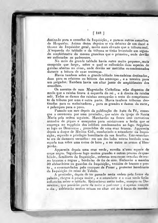 f m ]
destina Jo para o conselho da Inquisição, e para os outros conselhos
de Hespanba. Acima destes degráos se via debaixo de um docel ò
throno do Inquisidor geral, mnilo mais elevado que a tribuna real.
A'e3querda do tablado e da tribuna se tinha levantado um segun-
do amphitheatro da mesma grandeza que o primeiro, onde deviâo
ser collocados os padecentes.
No meio do grande tablado havia outro muito pequeno , mais
comprido que largo, sobre o qual se collocárão duas espécies de
gaiolas abertas no cimo, onde deviào ser meltidos os condemnados
durante a leitura de suas sentenças.
Havia também sobre o grande tablado trescadeiras destinadas,
duas para os relatores ou leitores das sentenças , e a terceira para
um pregador. Também havia um altar junto do amphitheatro dos
coi]selho3.
Os assentos de suas Magestades Catholicas erâo dispostos de
modo que a rainha ficava á esquerda do rei , e á direila da rainha
mãi. Todas as damas das rainhas occupavào o resto do coniprimen-
to da tribuna por uma e outra parte. Havia também tribunas des-
tinadas para os embaixadores ,
para os grandes e damas da corte,
e palanques para o povo.
Passado um mez depois da pubrcação do Auto da Fe, come-
çou a ceremonia por uma procissão, que saiiio da igreja de 8ynta
Maria peia ordem seguinte. Marchavão na frente cem carvoeiros
armados de piques e mosquetes para ininistraiem a lenha que se
emprega no supplicio dos infelizes condemnados ao fogo. Segyiào-
se logo os Domiuicos ,
precedidos de uma cruz branca. Apparecia
depois o duque de Medina Celi , conduzindo o estandarle da Inqui-
sição, segundo o privilegio hereditário da sua familiu. Este estandar-
te era de damasco vermeliio : em um dos lados eslava bordada uma
espada nua sobre uma coroa de loiro , e no outro as armas d'Hes-'
paiiha.
Apparecia depois uma cruz verde, envolta n'iima espécie de
crepe negro. Seguião-se logo muitos grandes e outras pessoas de qua-
lidade , familiares da Inquisição, cobertos coui capas ornadas de cru-
zes brancas e negras , bordadas de fio de oiro. Fechavào a marcha
50 alabardeiros ou guardas da Inquisição, vestidos de branco c })re-
t.o , e com mandados pelo roarquez de Pouar ,
protector hereditário
da ínquisiçào do reino de Toledo.
A procissão, depois de ter passado nesta ordem pela frenie <lo
palácio, chegou ú praça maior, e o estandarte e u cruz verde lorâo
collocados sobre o tablado. Uetirarão-sc então todos, excepto os Do-
mintcos, que pas^^árão parte da noile a psahnear ; c apenas rompeo
o dia ,
celebruiào muitas missas iio altar ate ás 6 horas da luauhà-;
 
