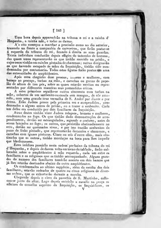 T 1*3 ]
Uma liora depois apparecêrâo na tribuna o rei e a rainha d'
Hespanha , a rainha niâi, e todas as damas.
A's oito começou a marchar a procissão como no dia anterior,
trazendo na frente a companhia de carvoeiros, que forão postar-se
á esquerda da tribuna do rei, ficando á direita as suas guardas.
Trinta individuos conduzião depois effigies do tamanho de homens
das quaes umas representavâo os que tinhâo morrido na prisão, e
cujos ossos vinhão em caixões pintados de cbammas ; outras designavâo
os que havendo escapado ás mãos da Inquisição , tinhâo sido con-
demnados por contumácia. Todas estas figuras forão postas ^jRi uma
das extremidades do amphitheatro.
Após estes chegarão doze pessoas, tiot.iens e mulheres, com
baraço ao pescoço , tochas na mão , e carochas ou gorras de pape-
lão de altura de três pés, sobre as quaes estavão escritos ou repre-
sentados por differentes maneiras seus pretendidos criiT.es.
A estes primeiros seguiâo-se outros cincoenta com tochas na
mão, cobertos de um sanbenito ou casula sem mangas, de côr ama«
relia, com^uma grande cruz vermelha de S. André por dicUUe e por
detraz.. Erâo Judeos presos pela primeira vez e arrepeadidos , con-
demnados a alguns annos de prisão, ou a trazer o sanbenito. Cada
um delles era conduzido por dois familiares da Inquisição.
Atraz destes vinhão vinte Judeos relapsos, homens e mulheres
condemnados ao fogo. Os que tinhâo dado demonstrações de arre-
pendimento, devião ser estrangidados , segundo o costume, antes de
serem lançados ao fogo; os outros, que persistiâo obstinadamente no
erro, devião ser queimados vivos, e por isso traziâo sanbenitos de
pano de linho pintado ,
que representavâo demónios e chammas, e
carochas com iguaes pinturas. Cinco ou seis d'entre elles, mais obs-
tinados que os outros, tinhâo mordaças na boca para lhes impedir
que blasfemassem.
Estes infelizes passarão nesta ordem" por baixo da tribuna do rei
d' Hespanha, e depois dedarem volta em torno do tablado , forão col-
locados sobre o amphitheatro á mão esquerda, cada um entre os
familiares e os religiosos que os tinhâo accompanhado. Alguns gran-
des do numero dos familiares tomarão assento era dois bancos que
já lhes estavão destinados abaixo do outro amphitheatro.
Os condemnados ao ultimo supplicio, além da escolta dos dois
familiares, estavão rodeados de quatro ou cinco religiosos de diver-
sas ordens, que os exhortavão durante a marcha.
Chegando depois o clero da parochia de S. Martinho, collo-
cou-se junto do altar. Logo depois entrarão u cavallo na praça os
officiaes do conselho supremo da Inquisição, os Inquisidores, os
V
 