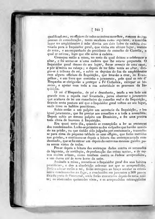 [ U4 ]
qualificadores, õsofficiaesde todosos mifroscorf^olho? , éotitms mnif,as
pessoas de consideração, tanto seculares como regulares, e tomiíraô
lugar no amphitheatro á mão direita aos dois lados da cadeira des-
tinada para o Inquisidor geral, que vinha em ulliino lugar, t^stido
de roxo, e accompanhado do presidente do conselho de Castella, o
qual se retirou, logo que elle subio á cadeira.
Começou então a missa, no meio da qual deixou o celebrante 6
altar, c foi sentar-se n'uma cadeira que lhe estava preparada. O
Inquisidor geral desceo do seu lugar, fez-se revestir de uma capa,
è pôr a mitra na cabeça ; e depois de ter feito vénia ao altar, diri-
gio-se á tribuna do rei, e subio os degráos do fim do amphitheatro
com alguns ofificiaes da Inquisição ,
que levavào a cruz , os Evan-
gelhos , 6 um livro que continha o juramento, pelo qual os reis d*
Hespanha se obriga vão a proteger a Fe' Catholica, extirpar as he-
resias, e apoiar com toda a sua autoridade os processos da In-
quiáiçao.
O rei d' Hespanha, de pe' e descoberto, tendo a seu lado um
grande com a espada real levantada, jurou observar o juramento
que acabava de ler um conselheiro do conselho real e da Inquisição,
ficando nesta postura ate' que o Inquisidor geral voltou ao seu lugar,
onde tirou os hábitos pontificaes.
Subio então a um púlpito um secretario da Inquisição, e leo
igual juramento, que fez prestar aos conselhos e a toda a assemblea.
Depois subio ao mesmo púlpito um Dominico, e fez uma pratica
toda cheia de louvores á Inquisição.
Era quasi meio dia, quando se começarão a ler as senlençaá
dos condemnados. Lerão-se primeiro as dos culpados que havião morri»
do na prisão, ou que tinhão sido julgados por contumácia , trazendo-
se para cima do pequeno tablado as suas effigies, que forâo metlidas
nas gaiolas, e continuou-se depois a leitura das sentenças a cada con-
demnado, que se fez entrar um depois do outro nas mesmas gaiolas pa-
ra serem vistos de todos.
Fez-se depois a leitura das sentenças dadas contra os accusados
de bigamia, de sortilégio, deprofanação das coisas santas, e de ou-
tros n:iiiitos crimes, como também contra os Judeos arrependidos,
e isto durou ate' ás nove horas da noite.
Acabada a missa, revestio-se o Inquisidor geral dos seus hábitos
pontificaes, e deo a absolvição solemne aos que se arrependerão.
Ketiru inlo-se então o rei, forão entregues ao braço secular os criíni-
nosofi condomnados ao fogo , e cnuduzidos em jumentos a 300 passos
fora da porta de Foncarral , ontle forão executados depois da meia. noi-
te'; os obstinados queimados vivos, e os arrependidos estrangulados
 