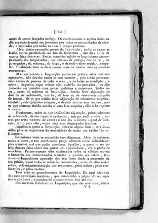 [ 145 ]
.«ntes de «erem lançados ao fogo. Os condemnados a açoites forâo n®
dia seguinte levados em jumentos por todas as encruzilhadas da cida-
de , e açoitados por todas as ruas e praças publicas.
AIe'm destas execuções geraes da Inquisição, todos os annos se
faziâo outras particulares no fim da Quaresma , oito dias antes de
quarta feira de trevas. Nestas occasiões sahião os Inquisidores accom-
panhados dos magistrados , dos officiaes de justiça , dos do rei , do
governador, da nobreza, do bispo, e de todo o clero secular, e regu-
lar. Finalmente tudo se fazia pouco mais ou menos com as mesmas
ceremonias.
Mas em quanto a Inquisição punha em pratica estas terrivers
.execuções , não ficavão vasios os seus cárceres ,
pois ainda permatle-
cião cheios de pessoas de todo o sexo , e de todas as condições , a
saber ; daquelles cujos crimes não pode'râo ser provados , ou não
merecião ser punidos com penas publicas e corporaes. Todos es-
tes , antes de sahirem da Inquisição , devião fazer abjuração ãe
icvi ou de vehementi , isto he, de leve ou de vehemeníe suspeiia
de heresia. Se os que tinhão feito abjuração de vehemeníe suspeita,
íecabião, erão julgados relapsos, e devião morrer sem recurso ; mas
©s que somente tinhão cabido n'uma leve suspeita, não eião sujeitos
á morte.
Finalmente, todos os,que tinhão feito abjuração, principalmente
de vehementi , devião trazer o sanbenito , uns por toda a vida , 011 =
tros por certo numero de annos; e isto era o ultimo signal de infâ-
mia, tanto para elles, como para suas desgraçadas famílias.
Aquelles a quem a Inquisição deixava alguns bens , servião-se
àelhs para se resgatareiíi da necessidade de trazer um habito tão in-
fematorio.
Raríssimas vezes se concediâo taes dispensas. Ale'm decuslarem
muito a obter, o seu exorbitante pr<3ço offeiecia outra difficuldade
pois o menor mal que podia acontecer aquelles , a quem o seu in-
feliz destino fazia cahir nas garras dos Inquisidores , era a perda de
seus bens. Primeiramente erão confiscados todos os effeitos moveis
e immoveis dos condemnados á morte; e quanto aos outros , ten-
do-&e os Inquisidores apossado dos seus bens desde o momento da
sua prisão, quasi todos se achavão consumidos, antes de elles ser«m
soltos, pela má administração dos sequestros, pelos roubos, pelas con-
fiscações , e pelas multas.
Taes erão os procedimentos da Inquisição. Eis aqui algumas
das suas principaes máximas ,
que conduzirão a julgar do seu espi-
rito e conducfa , e justificarão quanto teinoí? dito ate' aqui.
Era máxima inviolável na Inquisição, que não convinha jamais
V ^
 