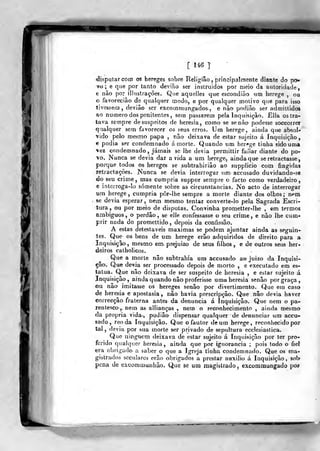 [ 146 ]'
disputar com os hereges sobre Relig-íâo ,
principalmente diante do pcf»
vo ; 6 que por tanto devião ser instruídos por meio da autoridade,
e não por ilhistrações. Que aquelles que escondião um herege , ou
o favorecião de qualquer modo, e por qualquer motivo que para isso
tivessem, deviâo ser excomniungados., e nào podiâo ser admillidos
ao numero dos penitentes, sem passarem pela Inquisição. £lla os tra-
tava sempre de suspeitos de heresia, como se se nào podesse soccorrer
qualquer sem favorecer os seus erros. Ura herege, ainda que absoU
•vido pelo mesmo papa , não deixava de estar sujeito á Inquisição,
€ podia ser condemnado á morte. Quando um her-ge tinha sido uma
%ez condemnado, jamais se lhe devia pcrniittir faíiar diante do po-
"vo. Nunca se devia dar a vida a um herege, aindaque se retractasse,
porque todos os hereges se subtrabirião ao supplicio com fingidas
retraclações. Nunca se devia interrogar um accusado duvidando-se
do seu crime, mas cumpria suppor sempre o facto como verdadeiro,
e interroga-lo somente sobre as circunstancias. No acto de interrogar
um herege, cumpria pô-r-lhe sempre a morte diante dos olhos; nem
se devia esperar, nem mesmo tentar converte-lo pela Sagrada Escri-
tura , ou por meio de disputas. Convinha prometter-lhe , em termos
ambíguos, o perdão, se ejle confessasse o seu crime, e não lhe cum-
prir nada do promettido, depois da confissão.
A estas detestáveis máximas se podem ajuntar ainda as seguin-
tes. Que os bens de um herege erão adquiridos de direito para a
Inquisição, mesmo em. prejuízo de seus filhos, e de outros seus her-
deiros calholicos.
Que a morte nâo subtrahia um accusado ao juizo da Inquisi-
ção. Que devia ser processado depois de morto , e executado em es-
tatua. Que não deixava de ser suspeito de heresia , e estar sujeito á
Inquisição, ainda quando nâo proferisse uma heresia senão por graça,
ou não imitasse os hereges senão por divertimento. Que em caso
de heresia e apostasia, não havia prescripção. Que não devia haver
eorrecção fraterna antes da denuncia á Inquisição. Que nem o pa-
rentesco, nem as allianças , nem o reconhecimento , ainda mesmo
da própria vida-, podião dispensar qualquer de denunciar um accu-
sado, reo da Inquisição. Que o fautor de um herege, reconiiecido por
tal, devia por sua morte s<ír privado de sf;pultura ecclesiastica.
Que ninguém deixava de estar sujeito á Inquisição por ter pro-
ferido qualquer heresia, ainda que por ignorância ; pois todo o fiei
era obrigado a saber o que a Igreja tinha condemnado. Que os ma-
gistrados seculares erão obrigados a preslar auxilio á Inquisição, sob
pena de excommunhão. Que se um magistrado, excomniungado poF
 
