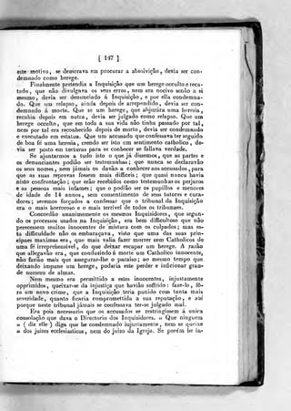 [ 147 ]_
este motivo, se demorava em procurar a absolvição, devia ser con-
demnado como herege.
Finalmente pretendia a Inquisição qae ura herege occultoe reca-
tado ,
que não divulgava os seus erros, nem era nocivo senão a si
naesmo, devia ser denunciado á Inquisição, e por ella condemna-
do. Que um relapso, ainda depois de arrependido, devia ser con-
demnado á morte. Que se um herege, que abjurara uma heresia,
recahia depois em outra, devia ser julgado como relapso. Que um
herege occulto, que em toda a sua vida não tinha passado por tal,
nem por tal era reconhecido depois de morto, devia ser condemnado
e executado em estatua. Que um accusado queconfessava ter seguido
de boa fé uma heresia, crendo ser isto um sentimento catholico , de-
via ser posto em torturas para se conhecer se fallava verdade»
Se ajuntarmos a tudo isto o que já dissemos, que as partes e
os denunciantes podiâo ser testemunhas ; que nunca se declaravâo
os seus nomes 5 nem jamais os davâo a conhecer aos accusados ,
para
que as suas reprovas fossem mais difficeis ;
que quasi nunca havia
nisto confrontação; que erâo recebidos como testemunhasos perjuros
e as pessoas mais infames ; que o podiâo ser os pupillos e menores
de idade de 14 annos, sem consentimento de seus tutores e cura-
dores ; seremos forçados a confessar que o tribunal da Inquisição
era o mais horroroso e o mais terrivel de todos os tribunaes.
Concordâo unanimemente os mesmos Inquisidores ,
que segun-
do os processos usados na Inquisição, era bem difficultoso que não
perecessem muitos innocentes de mistura corh os culpados ; mas es-
ta diflficuldade não os embaraçava , visto que uma das suas prin-
cipaes máximas era , que mais valia fazer morrer cem Catholicos de
uma fé irreprehensivel , do que deixar escapar um herege. A razão
que allegavâo era, que condussindoá morte um Catholico innocente,
não fazião mais que assegurar-lhe o paraiso ; ao mesmo tempo que
deixando impune um herege, poderia este perder e inficionar gran-
de numero de almas.^
Nem mesmo era permittido a estes innocentes, injustamente
opprimidos, queixar-se da injustiça que haviâo soffrido : faze-lo, fo-
ra ura novo crime, que a Inquisição teria punido com tanta mais
severidade, quanto ficaria compromeltida a sua reputação, e até
porque neste tribunal jamais se confessava ler-se julgado mal.
Era pois necessário que os accusados se restringissem á unira
consolação que dava o Directório dos Inquisidores. « Qu« ninguém
u ( diz elle ) diga que he condemnado injusíamenle , nem se queixe
« dos juizes ecclesiasticos , nem do juízo da Igreja, Se porém lie ia-
 