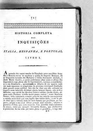 ri]
HISTORJA COMPLETA
DAS
INQUISIÇÕES
w
ITÁLIA, HESPANHA, E PORTUGAL.
LIVRO I,
A DIVISÃO dos vastos estados deTheodosio entre seusfíllíos Arca-
<3io e Honório sérvio de accelerar a qne'da do Império Romano. Já
as frequentes invasões dos Bárbaros o tinhâo fortemente abalado, e
desde Marco Aurélio, a quem poderíamos olhar como o ultimo dos
imperadores cuja gloria não foi reprehensivel , começou a manifestar-
se a sua decadência , apresenta«do-se debaixo de um aspecto cada
vez mais espantoso os symptomas da próxima e inevitável dissolução
deste grande corpo politico. Isto não he dizer que não subissem ao
império neste intervallo de tempo alguns homens dignos, não só de o
defender, mas ate de lhe dar novo lustre e solidez; porem destes, al-
guns como Pertinax viverão muilo pouco; outros , como Septímio
Severo, virão consumida a maiox parte do seu reinado em conquistai?
a mesma autoridade que suas legiões lhes tinhào dado , e ate' se po-
de dizer que a vrctoria deste foi mais funesta que proveitosa ao im-<
perio , porque o seu rival Albino possuia mais virtudes , talentos e
grandeza d'a!nia que o seu vencedor. Uns morrerão demasiadamen-
te moços, como por exemplo Alexandre Severo, qnc abrilhantou
a primavera da sua vida por tanta gloria e grandeza , e cuja raa-
 