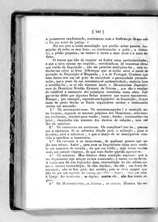 [ 148 ]
« justamente conclemnaclo, contente-se corn a lembrança dé«foe sof«
(( fre por ainor da justiça. »
Tal era pois a única consolação que podiâo achar pessoas des-
pojadas de todos os seus bens, ou condernuadas a gales , a dester-
ro , a prisão perpetua , chi mesmo á morte a mais cruel e a mais ia-
fame.
O horror que hão de inspirar ao Leitor estas particularidades,
e que a mim mesmo me inspirão, extrahindo-as de immensas obras
que tratâo da Inquisição , não me permitte multiplica-las , nem es-
tender»me sobre as leves differenças que se notão entre o modo de
proceder da Inquisição d'Hespanha , e a de Portugal. Confesso que
estes factos tem um tal gráo de atrocidade e perversidade permedi-
tadas, que a pesar da sua incontestável authenticidade , custaria bem
a acredita-los , se os nâo víssemos lendo o Directorium. ínquisito-
rwn do Dominico Nicoláo Eymeric de Girona ,
que são o resulta-
do infaUivel e necessário dos princípios conteúdos nesta obra. Jul-
gar-se-ha delles por algumas linhas somente que vamos transcrever.
Eisaqui ,
por exemplo, segundo este legislador da Inquisição , de que
casta de gente deviào os frades inquisidores receber o testemanho
contra um accusado.
1." Os ExcoMMUNGADOs. Os cxcommungados ! e comtudo es-
tes homens, segundo os mesmos prejuízos dos Dominicos, erão mor-
tos civihnente, inhabeis para vender , testar, herdar, testemunharem
juizo , despojados nào somente dos direitos de cidadão , mas abá
dos da natureza.
S.° Os coMPLicBS DO ACCUSADO. Os complíces ! isto he ,
pessoftB
que a esperança de se salvarem dispõe para a seducção ,
para a
mentira, para a caUnnuia , e que o desejo de se de&culparem couf
vida a sacrificar a innocencia,
3.° Os iNFAí-íEs E os CRIMINOSOS, de qualqucr género que se^
jão seus crimes. Assim ,
para com os Inquisidores linha rnais credi-
to um assa.ssiao de estrada , do que um infeliz , cujo criu?e muitas
vezes era possuir riqueza», de que estes frades querião apossar-se,
4.° Os HEREGES. Mas debaixo desta condição expressa: que o
seu depoimento seja semjjre contra o accusado, o nunca em seu favor*
A razão que dá eHe legislador desta contradicção he tão odiosa co-
mo a mesmo, contradicção. 8e elles depõem , diz elle , cm favor do
aocusatlo, não se lhes pôde dar credito, jkjís se deve suppor que
não he por um espirito de ^usliça qn^' ""f^- ^ fazein . mas ))or ódio
á Igreja. Ao contrario , se depôe!!i contra el!e , nâo fica receio aU
gUU).
5-" Os MAnoMETAíios , os JuDKos , OS lui-iiiís. Homeus tão es-
 