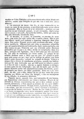 t 149 1
ffaiTÍiog fl-rt Culto Catlioíico cridos Gomo te^loi^uiilias^obrè f^]!sê cnml.
íORitiílíis contía umat Religião do que nào tem o ifiais leve tonLe-
ej mento!
.
6.° Os PERJUROS na causa; isto he, ge uma leslemunlia se ra»
trácia no cuvso de um processo, a sua retractd^ção nada prova a favor
dó fnnocente. Mas se depois de se ter retractado , acontece v^ue por
Capricho ou por inimizade pessoal, ou por corrupção, depõe nova-
mente contra o accusado , dar-se-lhe-ha credito , ainda que antes te*
liba sido declarada testemunha falsa.
7.** A MfLHEIt, os FILHOS, OrS PARENTF.S , OS CRIADOS do aCCU-
íado, coríi tanto que sejão contra elle, è nunca a favor. Não se pre-
cisa reflectir lauito para conhecer a espantosa demência deste prin-
cipio. Este padre Eymeric prévio quão revoltante clle seria, e pro-
curou jusf.ifica-lo. AíTirmou pois que todos os canonistas pretendiãõ
que em matéria de heresia um irmão podia depor contra seu irmão, um
filho contra seu pai. Concorda que um reverendo padre Simancas
pretendera que os pais e os filhos deviâo sor exceptuados desta lei
çtias ,
prosegue este legislador, não se deve estar por este sentimen-
to, que aliaz he combatido por fortes razões: 1.'^ porque he ne-
cessário obedecer antes a Deus que aos pais :
§.^ porque se qual-
quer pôde matar seu pai , logo que he inimigo da pátria , com mais
razão o pôde denunciar, quando he culpado de heresia. Gela-se o
sangue com a leitura de semelhantes princípios, quando nos lembra-
mos que foi uma instituição que por 500 annos os reduzio a prati-
ca á face de todo o mundo , sem que a espécie humana a esmagas-
se com o peso da sua indignação ; mas não he muito que este Do-
minico Eymeric ponha taes attentados no numero dos deveres, quan-
do prometle um salário aos filhos parricidas. Nisto vai o seu iiite-
xesse, diz elle, pois o filho delator de seu pai fica isento das penas
impostas por direito aos fillios dos hereges, e isto em recompensa*
da sua delação , in praemhim delationis.
Vejamos agora, segundo isto, que instrucções dá este homem
áos Inquisidores relativamente aos tratos e torturas. Depois de tef
definido as diversas circunstancias em que se deve ordenar os tor-
mentos, accrescenta, íc N^em sempre as torturas são um meio infalii-
u vel de conhecer a verdade. Homens fracos, á primeira dor, confes-
íí são crimes, que não commettêrão ; outros vigorosos e obstinados,
« supportão os maiores tormentos. Muitos ha que tendo já soffrido
4í os trato?, os supportão coma maior constância, porqise seus mem-
« bros se dilalâo quasi nalnrahueníe, e resistem com vigor; eoulros
« que por seus sortilégios se tornão insensíveis, e uiorrerião nos suppli-
ii cios primeiro que confessassem coisa alguma, n ( isto he menos fi-"
i
 