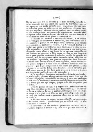 [150]
lho da crtifíldade que do absurdo ). « Estes infelizes, segundo el-
a le , empre^ão nos seus malefícios lugares da Escritura , que es«
líl'
crevein por modo estranho sobre pergaminho virgem mis-
« turâo-lhes nomes de anjos que se não conhecem^ círculos, cara-
c£ cteres singulares, e trazem estes em qualquer parte occulta do corpo.
« Nâo conheço ainda, accrescenta elle ingenuatnenlc, remédios assa%
« seguros contra estes sortilégios : nâo será mão oomtudo despi-los e
« examina-los antes de os porem a tormentos. »
cí Quando for proferida a sentença da tortura , e em quanto
cc os verdugos se dispuzerem a executa-la , será conveniente que o
« Inquisidor e pessoas de hem façâo novas tentativas para induzir
« o accusado a confessar a verdade. 55 ( A verdade ! lembre-se o
Leitor que nunca se patenteava a estes desgraçados o crime de que
erâo accusados , o nome dos seus accusadores , e que testemunhas
depunhão contra elles ; e que depois de os haverem consumido an-
nos inteiros nos cárceres, e feito passar por dois ou três interroga-
tórios para que elles houvessem de adivinhar aquillo de que erão ac-
cusados , era de uso apresentar-lhes denuncias falsas, redigidas pe-
los mesmos Inquisidores, nas quaes se imputavão a estes miseráveis
os crimes mais atrozes de mistura com bagatelias , únicos motivos da
sua prisão. Julgue-se á vista disto da scelerala hypocrisia deste le-
gislador, que finge compadecer-se dos males que prepara a estas
victimas, e do mérito destas novas tentativas, que a caritativa pie"
dade destas pessoas de bem fazia para arrancaria verdade a presos,
que ígnoravào aquillo de que erâo accusados ).
íi Os torcedores, despojando o accusado , affectarâo inquietação,
u precipilaçâo, tristeza, a hm de o atemorizarem mais. Logo que elle
tó esteja despojado, chama-lo-hão novamente á parte para o exhorta-
M rem ainda a confessar; e com esta condição lhe prometterâo a vida,
et a menos que não seja relapso ,
porque então lha não podem pro-
« raetter. 55
« Se elle persiste em negar >•>
( negar o que? ordinariamente cri-
mes falsos inseridos na denuncia pelos Inquisidores ), u applicar-se-
u Iba-ha a tortura, durante a qual será interrogado sobre os artigos
« menos graves relativos ás faltas de que he suspeito; pois he mais na-
ci tural que confesse antes as pequenas faltas, que as mais conside-
u raveifi. 55
íí Se ainda teima em negar, apresentar-lfio-bão os instrumentos
ti das outras torturas, preyenindo-o que as sotfrerá todas, se nâo
te confessar a verdade. «
44 Finalmente, se nâo confessar, poder-so-ha continuar com as
c( torturas segundo e terceiro dia; mas só se poderão continuar e
 