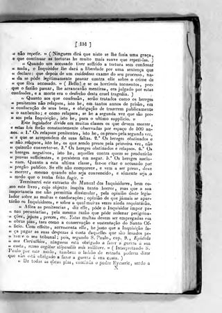 1:15:1]
<c não re^-)etir. » (Ninguém dirá que nisto se Ihè fazia uma graça,
e que continuar as torturas he muito mais suave que repeli-las. )
« Quando um accusado tiver soffrido a tortura sem confessa;-
« nada, o Inquisidor Jhe dará a liberdade por uma sentença qup
« declare: que depois de um cuidadoso exame do seu processo, na-
<í da se pôde legitimamente provar contra elle sobre o crime de
« que fora accusado. » ( Bello! e se os horríveis tormentos, por-
que o faziâo passar, lhe arrancavão mentiras, era juJgado por estas
confissões, e a morte era o desfecho desta cruel tragedia. )
« Quanto^ aos que confessâo, serão tratados como os bereo-es
« penitentes não relapsos, isto he, em tantos annos de prisão, era
« confiscação de seus bens, e obrigação de trazerem publicamente
« o sanbenito; e como relapsos, se he a segunda vez que são pre-
« SOS pela Inquisição, isto he, para o ultimo supplicio. v
Este legisjador divide em muitas classes os que devem morrer,
e estas leis forâo constantemente observadas por espaço de 500 an-
-nos. <í 1.° Os relapsos penitentes, isto he, os presos pela segunda vez,
« e^que se arrependem de suas faltas. ^." Os hereges obstinados e
« não relapsos, isto he, os que sendo presos pela primeira vez, não
« quizerão converter-se. 3.° Os hereges obstinados e relapsos. 4.° Os
« hereges negativos, isto he, aqueiles contra quem se produzirão
«< provas sufficientes, e persistem em negar. 5." Os hereges nacio-
<i naes. Quanto a esta ultima classe, faz-se citar o accusado por
« pregão publico. Se elle não comparece, e vem a ser preso, deve
« morrer, mesmo quando não seja convencido, e somente seja o
« medo que o tenha feito fugir. ??
Terminarei este extracto do Manual dos Inquisidores, bem co-
mo este hvro, cujo objecto, inspira tanto horror, mas que a sua
importância me não permittia dissimular, pela opinião deste legis-
Jador sobre as multas e confiscações; opinião de que jamais se apar-
tarão os Inquisidores, e sobre a qual muitas vezes ainda requintarão.
« Afora as penitencias , diz elle, pôde o Inquisidor impor pe-
« nas pecuniárias, pela mesma razão que pôde ordenar perigrina-
" coes, jejuns ,
preces, ele. Estas multas devem ser empregadas eni
" Z^^'^^ P^^^j taes como a conservação e sustentação do Santo Of-
« ficio. Com effeito, accrescenta elle, he justo que a Inquisição fa-
« ça pagar as suas despezas á custa daquelles que são levados pe-
«lane o seu tribunal; pois, segundo S.Paulo, cao. 9., Epidola
u aos Connthios, ninguém esíá obrigado a hz^j^n guer.^a u sua
«custa, nano cogilur Urpendiis mis rniliíare. ??
( ínlefpieiaiido S.
lau.oj:or este modo, tauibem o ladião de estrada poderia dizer
que nao esta obrigado a í^z^v a guerra ú sua cusla. )
« Da todas as obras pias, conlinúa o padre Eyineric ^ sendo a
 