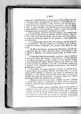 X 15S
u mais útil o estabelecimento e munulençâo âa Inq^isiça», sem ^if-
u ficuldade podetn ser applicadas as multas á sustentação dos ín-
u tjuisidorea e seus familiares , e não devemos crer que esta appU-
ii. caoão só deva ter lu^ar em caso de necessidade ;
pois he rfiuitb
« uíil , e muito vantajoso á Fé Christã qtie os Inquisidores tenha*»
u muito dinheiro , a fim de poderem manter e pagar bem aos seas
« familiares para procurarem e prenderem os herege*.
ií Se os hereges, penitentes antes da sentença , não perdem %fe»
u bens, não he senão por pura bondade que lhos deixão , bem co-
u mo a vida; pois mereciào perder uma e outra coisa. Com effeito ,
ií os bens de um herege cessão de lhe perlisncer , e são confiscade»
44 só pelo facto.
« A commiseração com os filhos do culpado, que fica reduzido
u á mendicidade , não deve adoçar esta severidade ,
pois os fillros^
« pelas leis divinas e humanas , são punidos pelas faltas de seu»
is.
ti Os filhos dos hereges , mesmo sendo Catholicos, não »ao ex-
ts ceptuados desta lei, nem se lhes deve deixar coisa alguma ,
nem
44 mesmo a legitima ,
que parece pertencer-lhes de direito nalu-
« raL
lí Comtudo os Inquisidores poderão, por favor, prover na subsis-
te tencia dos filhos dos hereges, w (Por favor ! ). " Farão aprender
« um officio aos rapazes, e porão as filhíis a servir alguma mulher
ti de consideração da cidade. Quanto áquellí-s cuja idade ou débil
ti saúde os prive de ganharem a sua vida , dar-lhes-hão algum leve
«4 soccorro. 5? ( 0= salteadores despojão os passageiros, mas ao menos
poupão-lhes a ironia. )
tt Se os filhos de alguns príncipes estiverem no mesmo caso,
e houver filhas, si^rá necessário dar-lhes uui decente dote. " ( F- por
tantos séculos soffrèrào os principes que frades os entregassem aos
supplicios , e seus filhos a este opprobrio! Pois para ler lugar esta
clausula do código dos Inquisidores , he preciso suppor que alguns
principes tivessem sido condemnados por ellcs. )
« Depois da morte de um herego , também se podem declarar
<c os seus bens sujeitos a confi-^cação , e privar dellos os seus her-
i< deiros , ainda que esta declaração não tenha sido feita durante a
« sua vida.
a Pode-se proceder contra um herege depois da sua morte ,
e
*; declara-lo tal , com o fim de confiscar seus bens , ad finem confis-
u candi , arrebata-los ao que os possuo até terceira mão ,
e applica-
4í los em proveito do Santo Oliicio. São oxceplua<los os filhos que
u os estiverem dcsfructando por espaço de quarenta annos depois
« da morte de seu pai , com tanto porém que eslejão na boa fo de
 