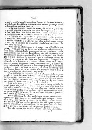 V'^^T
«r què o^te&tador mort-êra como bom Galholico. Eh) caso contrarie^
« poderão 03 Inquisidores apossar-sedelieSj mesmo quando já tenhâo
u decorrido os quarenta annos. 5?
« Se um accusado, depois de morto, he absolvido , isto nâa
« obstará que com o tempo se não possa recomeçar o seu processo.
« Por amor da fe , em causas de heresia , nunca uma sentença de
5? absolvição deve ser considerada como ura juizo definitivo. »
^
« Quando aos Inquisidores se apresentarem hereges , excom-
ít mungados, contumazes, e por conseguinle prbados de seus bens,
ti poderão admitti-Ios á penitencia , mas não á restituição (]os mesmos
« bens. «(He o espirito do provérbio: o que he bom para tomar, he
bom para guardar. )
Aqui oíTerece este legislador a si mesmo uma diífículdade sin-
gular, e vem a ser: se um herege que ainda não está condemnado,
nem mesmo denunciado, he obrigado no foro da consciência a offe-
recer todos os seus bens aos Inquisidores, ese está em peccado mor-
tal em quanto assim o não faz. Cita todos os doutores, quefailárão
pró e contra; confessa ingenuamente que se um herege occuUo he
obrigado a entregar os seus bens aos Inquisidores , he impor-lhe a
obrigação de se denunciar a si próprio. Ora isto hebem duro, excíar
ma este homem compassivo] Mas , accrescenta elle , a questão he
mais embaraçada relativamente a um herege que negou o seu crime
-em juízo, e que ,
por falta de provas , foi solto e absolvido; e por
isso fica em duvida se um tal homem está obrigado perante Deus a
dar os seus bens aos ilíustrissimos Inquisidores.
Este legislador da Inquisição decide também que todos os here-
-ges sao privados do direito de todos os officios, benefícios, poderes,
dignidades, etc. ; que seus filhos são igualmente inhabeis para posaii-
Jos. l^sta deci.ao estende-se ate' á segunda geração do lado pater-
no; porem do materno só he appiicavel á primeira.
Quer alem disso que todo o liomem que se torna culpado de
heresia perca ipso facto a autoridade civil que tem sobre seus do-
meslicos; a autoridade politica que tem sobre seus vasfallos; a auto-
ridade natural que tem sobre seus bens ; o direito que tem sobre aquei-
les que se obngao para com elle por qualquer juramento que seja;
e finalmente a autoridade paterna.- ^ ^ ^
Destes principios , diz elle , se deduzem muitas circunstancias,
algumas das quaes merecem ser mencionadas: por exemplo , arcres-
cenía ene
do a restiluir-lho
que recebeo um penhor de um hereee não est;
uma mulher catboí ca nao esta sujeita a pagor o
dMo a seu mando; o coramandante de uma praça n'âo está obri
gado a gu^Y^s-la usm conserva-la ao piincipe que lha confiara.
laes sao algumas das máximas atrozes, absurdas, sanguinária:
X ^
 