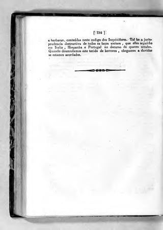[154]'
e barbaras , conteúdas neste código dos Inquisidores. Tal he a juris-
prudência destructiva de todos õs laços sociaes ,
que elles seí^uírão
em Itaiia , Hespanba e Portugal no decurso de quatro séculos.
Quando desenrolamos este tecido de horrores , chegamos a duvida»
se estamos acordados.
ss^^m^^
íii
 
