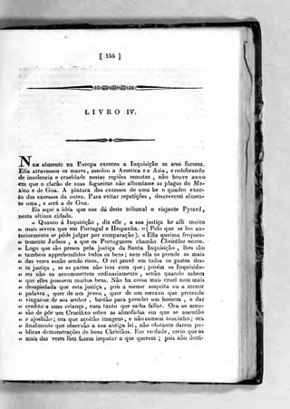 [ 1&& ]
LIVRO IV.
N,EM somente na Europa exerceo a Inquisição os seus furores.
Ella atravessou os mares, assolou a America ea Ásia, e redobrando
de insolência e crueldade nestas regiões remotas , não houve anno
em que o clarão de suas fogueiras nâo allumiasse as plagas do Mé-
xico e de Goa. A pintura dos excessos de uma he o quadro cxac-
ío dos excessos da outra. Para evitar repetições , descreverei somen-
te uma, e será a de Goa.
Eis aqui a idea que nos dá deste tribunal o viajante Pyiard,
nesta ultima cidade.
ií Quanto á Inquisição , diz elle , a sua justiça he alli muito
» mais severa que em Portugal e Hespanha. «( Pelo que se leo an-
teriormente se pôde julgar por comparação). « Ella q,v]eima frequen-
<i temente Judeos , a que os Portuguezes chamâo Christãos novos,
« Logo que são presos pela justiça da Santa Inquisição , lhes são
t( também apprehendidos todos os bens; nem ella os prende as mais
Ai das vezes senão sendo ricos. O rei provê em Iodos os gastos des-
« ta justiça , se as partes nâo tem cora que; porem os Inquisido-
Ái res não os accommettem ordinasiamcnte , senão quanda sabem
« que elles possuem muitos bens. Não ha coisa maifi cruel nem mais
M desapiedada que esta jusliça ,
pois a menor suspeita ou a menor
ti palavra ,
quer de um jovea , quer de um escravo que pretende
« vingar-se de seu senhor , bastão para prender um homem , e dar
-ií credito a uma criança, com tanto qne saiba falíar. Ora os accu-
Ái são de pôr um Crucifixo sobre as almofadas em que se assentâo
«( e ajoeUião ; ora que açoitão imagens ,. e não comem toucinho ; ora
it finalmente que observão a sua antiga lei, não obstante darem pu-
« blicas demonstrações de bons Christãos. Em verdade, creio que as
« maisi das vezes Ihea fazem imputar o que querem i pois não desti»
 