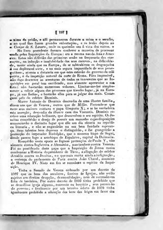 11571
«e «ima áa prisão, € allí permanecem áurante a missa e o s«rmâo,
«( no qual lhes fazem grandes exhortações , e os levão depois ao
«< Cnmpo de S. Lazaro, onde os queimào uns á visla dos outros. »
No livro precedente fizemos conhecer a maneira de processar
«isada pelas Inquisições da Europa: era a mesma nas da Ásia e Ame-
rica, listas não differião das primeiras senão na frequência das exe-
cn<,'nes, na infecção e insalubridade dos seus cárceres, na ditnculda-
<le, maior ainda que na Europa, de se sublrahirem os desgraçados
á sua deplorável sorte, e na mais segura impunidade de seus perse-
guidores, atienta a distancia em que estes estavão do governo da mãi
|)atria, e da inspecção natural da corte de Roma. Fora impossivd ,
«âo digo descrever as aventuras de todos os innocentes que as In?-
quisiçòes euí geral tem sacrificado, mas somente apresentar a su»
lista: não bastarião numerosos volumes. Limitar-me-hei simples-
•meiíte a referir alguns dos processos que tiverâo lugar , já na Euro-
pa , já nas índias, e bastarão elles para se julgar dos mais. Çoiii^-
çarei pelo do celebre Dorninis.
Marco António de Dominis descendia de uma illustre familia^
dizem uns que de Veneza, outros que de Milão. Prelende-se quQ
entre s,eus maiores contava o papa Gregório X;. e se he verdadeira
esta asserção, descendia da illustre casa dos Viscontis. Dominis re-
cebeo uma educação brilhante, que desenvolveo o seu espirito. Os Je-
suítas conceberão o desejo de possuir um mancebo cujas disposições
annunciavão o distincto lugar que elle um dia obteria na republi-
ca literária , e não se enganarão na sua bem fundada esperan-
ça. Seus talentos bem depressa o distinguirão, e lhe grangeárão a
protecção do imperador Kodolpho, que o nomeou bispo de Segni^
donde passou logo a arcebispo de Espalatro , capital da Dalmácia.
Romperão nesta época as fogosas p/etençòes de Paulo V , não
somente contra tng^laterra e Alemanha, mas também contra Veneza.
Í*'oi no pontificado deste papa que a Inquisição de Jioma ousou,
condemnar a Historia do presidente de l'hou , aallegação do celebre
Arnaldo contra osJesuiías, eo que mais excita ainda a indignação ,
a sentença do parlamento de Pariz contra João Chalel, assassino
de Henrique IV. Nisto em fim se reconhece o espirito da Inqui-
sição.
Tinha o Senado de Veneza oi-denado por um decreto de
-1597 que os bens dos seculares, foreiros ás igrejas, não seriâo
sujeitos aos direitos deopção, de consolidação , nem de successãoem
faita de herdeiros. Por outro decreto de 1603 tinha prohibido que
se demollisse igreja alguma, convento ou hospício , sem permis-âo
do governo; e finalmenle por ura terceiro edicto de 1605 tinha
igualmente prohibido a alheaçào dos beas cios leigos em favor dos
i
 