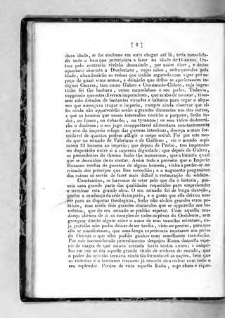 [2]
dura idade, sa lhe coubesse em sorte chegar ate' la, teria coíisolida-
ào todo o beiri que principiara a fazer na idade del(>anno5. Oa-
troà pelo contrario viverão demasiado ,
por assim dizer , e destes
apontarei sóm»mte a Diocleciano , cujas mãos , enfraquecidas peta
idade, abandonarão as rédeas que tinbão segurado com vigor por es-
paço de quasi vinte annos, e deixarão que delias se apoderassem in-
dignos Césares, taes como Galero e Constancio-Cldoro , cuja ingra-
tidão foi tão barbara, como escandaloso o seu poder. Todavia,
suppondo que estes diversos imperadores ,
que acabo de nomear , tives-
sem sido dotados de bastantes virtudes e talentos para cegar o abys-
mo que ameaçava tragar o império, compre ainda observar que el-
]es ainda não apparecêrão senão a grandes distancias uns dos outros,
e que os homens que nesses intervallos vestirão a purpura, forão to-
dos , ou fracos, ou cobardes , ou tyrannos; os seus vicios deshonrá-
rào o diadema : o seu jugo insupportavel alimentava constantemente
no seio do império o fogo das guerras intestinas, doença amais for»
midavel de quantas podem afíligir o corpo social. Foi por este mo-
do que no reinado de Valeriano e de Gallieno , vio o mundo aspi-
rarem ^3 homens ao império; que depois de Probo, três imperado-
res disputarão entre si a suprema dignidade; que depois de Galero,
os pretendentes do throno forão tão numerosos, que a historia quasi
que se descuidou de os contar. Assim todo o proveito que o Império
Romano recebia do governo de alguns homens, vinhaa perder-se no
reinado dos príncipes que lhes succediâo ; e o augmento progressivo
das rui nas só servia de fazer mais difíicil a restauração do edificiío.
Constantino, se havemos de estar pelo que diz a historia, pos-
suia uma grande parte das qualidades requeridas para emprehender
6 terminar esla grande obra. O seu reinado foi de longa duração,
porem a mudança da se'de do império , e o gosto que elle deixou nas-
cer para as disputas theologicas . forão não só dois grandes erros po-
líticos, mas ainda dois grandes obstáculos que se oppuzerâo aos be-
nefícios, que do seu reinado se podião esperar. Com aquella mu-
dança alienou de si os corações de todos os povos do Occidente, sem
grangear direito algum sobre o amor de seus vassallos orienlaes, cu-
ja gratidão não podia deixar de ser tardia, visto ser preciso ,
para quo
ella se manifestasse, que uma longa experiência mostrasse aos povos
do Oriente o que elJes podião ganhar com semelhante translação.
Por este iuconsideiado procedimento despojou l^oma daquella espé-
cie de magia de que estava cercada havia tantos annos; e aniqui"
lou cm um só dia aquelle grande titulo de senhora do mundo, que
o poder da opniião tornava ainda tão formidável ásnaçòes, bem quo
as victorias e o heroísmo tivessem já cessado de a rodear com lodo o
seu esplendor. l'erdeo de vista aquella Itália , cujo clima e rique-
 